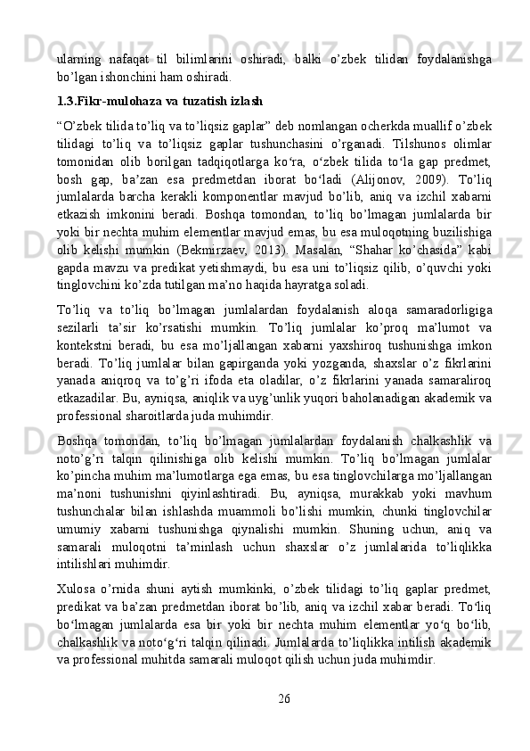 ularning   nafaqat   til   bilimlarini   oshiradi,   balki   o’zbek   tilidan   foydalanishga
bo’lgan ishonchini ham oshiradi.
1.3.Fikr-mulohaza va tuzatish izlash
“O’zbek tilida to’liq va to’liqsiz gaplar” deb nomlangan ocherkda muallif o’zbek
tilidagi   to’liq   va   to’liqsiz   gaplar   tushunchasini   o’rganadi.   Tilshunos   olimlar
tomonidan   olib   borilgan   tadqiqotlarga   ko ra,   o zbek   tilida   to la   gap   predmet,ʻ ʻ ʻ
bosh   gap,   ba zan   esa   predmetdan   iborat   bo ladi   (Alijonov,   2009).   To’liq	
ʼ ʻ
jumlalarda   barcha   kerakli   komponentlar   mavjud   bo’lib,   aniq   va   izchil   xabarni
etkazish   imkonini   beradi.   Boshqa   tomondan,   to’liq   bo’lmagan   jumlalarda   bir
yoki bir nechta muhim elementlar mavjud emas, bu esa muloqotning buzilishiga
olib   kelishi   mumkin   (Bekmirzaev,   2013).   Masalan,   “Shahar   ko’chasida”   kabi
gapda  mavzu   va   predikat   yetishmaydi,   bu  esa  uni   to’liqsiz   qilib,   o’quvchi  yoki
tinglovchini ko’zda tutilgan ma’no haqida hayratga soladi.
To’liq   va   to’liq   bo’lmagan   jumlalardan   foydalanish   aloqa   samaradorligiga
sezilarli   ta’sir   ko’rsatishi   mumkin.   To’liq   jumlalar   ko’proq   ma’lumot   va
kontekstni   beradi,   bu   esa   mo’ljallangan   xabarni   yaxshiroq   tushunishga   imkon
beradi.   To’liq   jumlalar   bilan   gapirganda   yoki   yozganda,   shaxslar   o’z   fikrlarini
yanada   aniqroq   va   to’g’ri   ifoda   eta   oladilar,   o’z   fikrlarini   yanada   samaraliroq
etkazadilar. Bu, ayniqsa, aniqlik va uyg’unlik yuqori baholanadigan akademik va
professional sharoitlarda juda muhimdir.
Boshqa   tomondan,   to’liq   bo’lmagan   jumlalardan   foydalanish   chalkashlik   va
noto’g’ri   talqin   qilinishiga   olib   kelishi   mumkin.   To’liq   bo’lmagan   jumlalar
ko’pincha muhim ma’lumotlarga ega emas, bu esa tinglovchilarga mo’ljallangan
ma’noni   tushunishni   qiyinlashtiradi.   Bu,   ayniqsa,   murakkab   yoki   mavhum
tushunchalar   bilan   ishlashda   muammoli   bo’lishi   mumkin,   chunki   tinglovchilar
umumiy   xabarni   tushunishga   qiynalishi   mumkin.   Shuning   uchun,   aniq   va
samarali   muloqotni   ta’minlash   uchun   shaxslar   o’z   jumlalarida   to’liqlikka
intilishlari muhimdir.
Xulosa   o’rnida   shuni   aytish   mumkinki,   o’zbek   tilidagi   to’liq   gaplar   predmet,
predikat va ba’zan predmetdan iborat bo’lib, aniq va izchil xabar beradi. To liq	
ʻ
bo lmagan   jumlalarda   esa   bir   yoki   bir   nechta   muhim   elementlar   yo q   bo lib,	
ʻ ʻ ʻ
chalkashlik va noto g ri talqin qilinadi. Jumlalarda to’liqlikka intilish akademik	
ʻ ʻ
va professional muhitda samarali muloqot qilish uchun juda muhimdir.
26