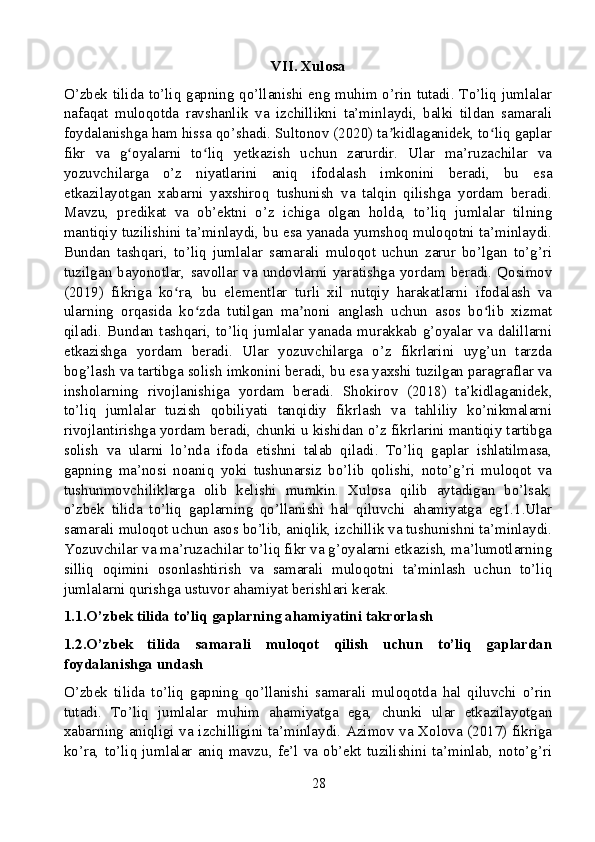 VII. Xulosa
O’zbek tilida to’liq gapning qo’llanishi eng muhim o’rin tutadi. To’liq jumlalar
nafaqat   muloqotda   ravshanlik   va   izchillikni   ta’minlaydi,   balki   tildan   samarali
foydalanishga ham hissa qo’shadi. Sultonov (2020) ta kidlaganidek, to liq gaplarʼ ʻ
fikr   va   g oyalarni   to liq   yetkazish   uchun   zarurdir.   Ular   ma’ruzachilar   va	
ʻ ʻ
yozuvchilarga   o’z   niyatlarini   aniq   ifodalash   imkonini   beradi,   bu   esa
etkazilayotgan   xabarni   yaxshiroq   tushunish   va   talqin   qilishga   yordam   beradi.
Mavzu,   predikat   va   ob’ektni   o’z   ichiga   olgan   holda,   to’liq   jumlalar   tilning
mantiqiy tuzilishini ta’minlaydi, bu esa yanada yumshoq muloqotni ta’minlaydi.
Bundan   tashqari,   to’liq   jumlalar   samarali   muloqot   uchun   zarur   bo’lgan   to’g’ri
tuzilgan  bayonotlar,  savollar  va  undovlarni  yaratishga  yordam  beradi.  Qosimov
(2019)   fikriga   ko ra,   bu   elementlar   turli   xil   nutqiy   harakatlarni   ifodalash   va	
ʻ
ularning   orqasida   ko zda   tutilgan   ma noni   anglash   uchun   asos   bo lib   xizmat	
ʻ ʼ ʻ
qiladi.   Bundan   tashqari,   to’liq   jumlalar   yanada   murakkab   g’oyalar   va   dalillarni
etkazishga   yordam   beradi.   Ular   yozuvchilarga   o’z   fikrlarini   uyg’un   tarzda
bog’lash va tartibga solish imkonini beradi, bu esa yaxshi tuzilgan paragraflar va
insholarning   rivojlanishiga   yordam   beradi.   Shokirov   (2018)   ta’kidlaganidek,
to’liq   jumlalar   tuzish   qobiliyati   tanqidiy   fikrlash   va   tahliliy   ko’nikmalarni
rivojlantirishga yordam beradi, chunki u kishidan o’z fikrlarini mantiqiy tartibga
solish   va   ularni   lo’nda   ifoda   etishni   talab   qiladi.   To’liq   gaplar   ishlatilmasa,
gapning   ma’nosi   noaniq   yoki   tushunarsiz   bo’lib   qolishi,   noto’g’ri   muloqot   va
tushunmovchiliklarga   olib   kelishi   mumkin.   Xulosa   qilib   aytadigan   bo’lsak,
o’zbek   tilida   to’liq   gaplarning   qo’llanishi   hal   qiluvchi   ahamiyatga   eg1.1.Ular
samarali muloqot uchun asos bo’lib, aniqlik, izchillik va tushunishni ta’minlaydi.
Yozuvchilar va ma’ruzachilar to’liq fikr va g’oyalarni etkazish, ma’lumotlarning
silliq   oqimini   osonlashtirish   va   samarali   muloqotni   ta’minlash   uchun   to’liq
jumlalarni qurishga ustuvor ahamiyat berishlari kerak.
1.1.O’zbek tilida to’liq gaplarning ahamiyatini takrorlash
1.2.O’zbek   tilida   samarali   muloqot   qilish   uchun   to’liq   gaplardan
foydalanishga undash
O’zbek   tilida   to’liq   gapning   qo’llanishi   samarali   muloqotda   hal   qiluvchi   o’rin
tutadi.   To’liq   jumlalar   muhim   ahamiyatga   ega,   chunki   ular   etkazilayotgan
xabarning aniqligi va izchilligini ta’minlaydi. Azimov va Xolova (2017) fikriga
ko’ra,  to’liq   jumlalar   aniq   mavzu,  fe’l  va  ob’ekt   tuzilishini  ta’minlab,   noto’g’ri
28