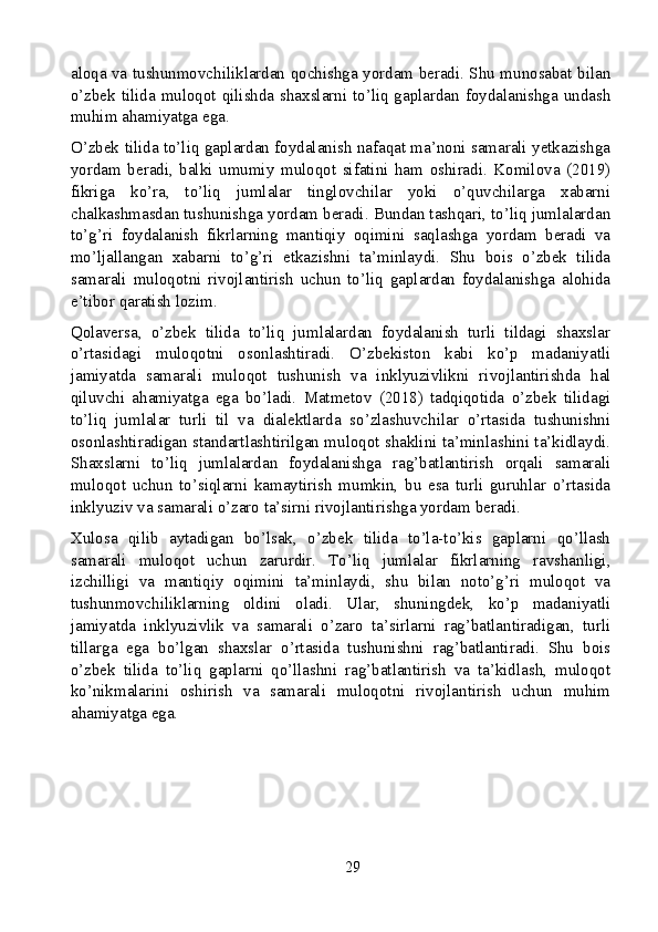 aloqa va tushunmovchiliklardan qochishga yordam beradi. Shu munosabat bilan
o’zbek tilida muloqot qilishda shaxslarni to’liq gaplardan foydalanishga undash
muhim ahamiyatga ega.
O’zbek tilida to’liq gaplardan foydalanish nafaqat ma’noni samarali yetkazishga
yordam   beradi,   balki   umumiy   muloqot   sifatini   ham   oshiradi.   Komilova   (2019)
fikriga   ko’ra,   to’liq   jumlalar   tinglovchilar   yoki   o’quvchilarga   xabarni
chalkashmasdan tushunishga yordam beradi. Bundan tashqari, to’liq jumlalardan
to’g’ri   foydalanish   fikrlarning   mantiqiy   oqimini   saqlashga   yordam   beradi   va
mo’ljallangan   xabarni   to’g’ri   etkazishni   ta’minlaydi.   Shu   bois   o’zbek   tilida
samarali   muloqotni   rivojlantirish   uchun   to’liq   gaplardan   foydalanishga   alohida
e’tibor qaratish lozim.
Qolaversa,   o’zbek   tilida   to’liq   jumlalardan   foydalanish   turli   tildagi   shaxslar
o’rtasidagi   muloqotni   osonlashtiradi.   O’zbekiston   kabi   ko’p   madaniyatli
jamiyatda   samarali   muloqot   tushunish   va   inklyuzivlikni   rivojlantirishda   hal
qiluvchi   ahamiyatga   ega   bo’ladi.   Matmetov   (2018)   tadqiqotida   o’zbek   tilidagi
to’liq   jumlalar   turli   til   va   dialektlarda   so’zlashuvchilar   o’rtasida   tushunishni
osonlashtiradigan standartlashtirilgan muloqot shaklini ta’minlashini ta’kidlaydi.
Shaxslarni   to’liq   jumlalardan   foydalanishga   rag’batlantirish   orqali   samarali
muloqot   uchun   to’siqlarni   kamaytirish   mumkin,   bu   esa   turli   guruhlar   o’rtasida
inklyuziv va samarali o’zaro ta’sirni rivojlantirishga yordam beradi.
Xulosa   qilib   aytadigan   bo’lsak,   o’zbek   tilida   to’la-to’kis   gaplarni   qo’llash
samarali   muloqot   uchun   zarurdir.   To’liq   jumlalar   fikrlarning   ravshanligi,
izchilligi   va   mantiqiy   oqimini   ta’minlaydi,   shu   bilan   noto’g’ri   muloqot   va
tushunmovchiliklarning   oldini   oladi.   Ular,   shuningdek,   ko’p   madaniyatli
jamiyatda   inklyuzivlik   va   samarali   o’zaro   ta’sirlarni   rag’batlantiradigan,   turli
tillarga   ega   bo’lgan   shaxslar   o’rtasida   tushunishni   rag’batlantiradi.   Shu   bois
o’zbek   tilida   to’liq   gaplarni   qo’llashni   rag’batlantirish   va   ta’kidlash,   muloqot
ko’nikmalarini   oshirish   va   samarali   muloqotni   rivojlantirish   uchun   muhim
ahamiyatga ega.
29