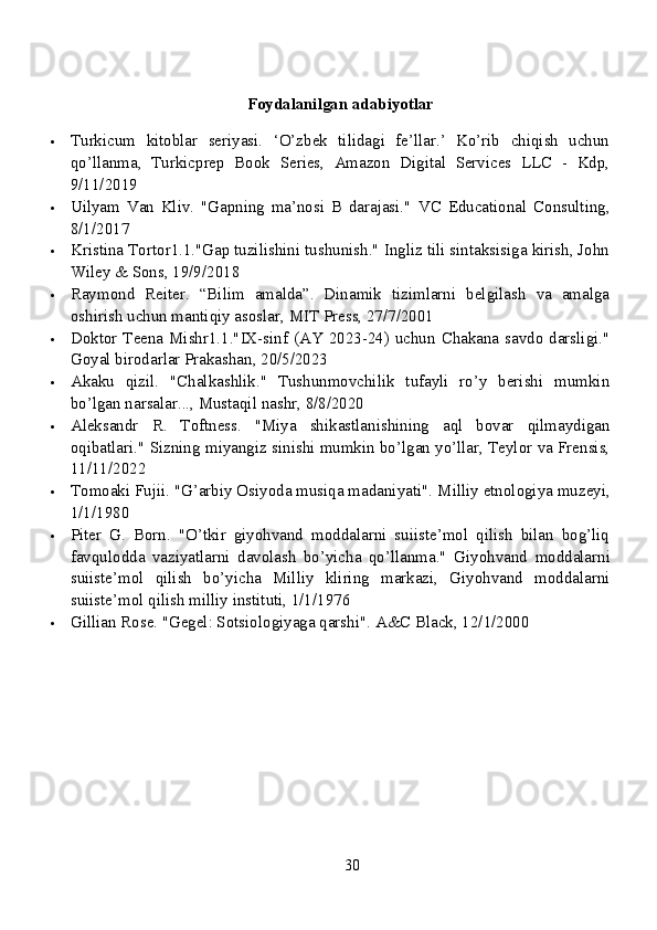 Foydalanilgan adabiyotlar
 Turkicum   kitoblar   seriyasi.   ‘O’zbek   tilidagi   fe’llar.’   Ko’rib   chiqish   uchun
qo’llanma,   Turkicprep   Book   Series,   Amazon   Digital   Services   LLC   -   Kdp,
9/11/2019
 Uilyam   Van   Kliv.   "Gapning   ma’nosi   B   darajasi."   VC   Educational   Consulting,
8/1/2017
 Kristina Tortor1.1."Gap tuzilishini tushunish." Ingliz tili sintaksisiga kirish, John
Wiley & Sons, 19/9/2018
 Raymond   Reiter.   “Bilim   amalda”.   Dinamik   tizimlarni   belgilash   va   amalga
oshirish uchun mantiqiy asoslar, MIT Press, 27/7/2001
 Doktor Teena Mishr1.1."IX-sinf (AY 2023-24) uchun Chakana savdo darsligi."
Goyal birodarlar Prakashan, 20/5/2023
 Akaku   qizil.   "Chalkashlik."   Tushunmovchilik   tufayli   ro’y   berishi   mumkin
bo’lgan narsalar..., Mustaqil nashr, 8/8/2020
 Aleksandr   R.   Toftness.   "Miya   shikastlanishining   aql   bovar   qilmaydigan
oqibatlari."  Sizning miyangiz sinishi mumkin bo’lgan yo’llar, Teylor va Frensis,
11/11/2022
 Tomoaki Fujii. "G’arbiy Osiyoda musiqa madaniyati".  Milliy etnologiya muzeyi,
1/1/1980
 Piter   G.   Born.   "O’tkir   giyohvand   moddalarni   suiiste’mol   qilish   bilan   bog’liq
favqulodda   vaziyatlarni   davolash   bo’yicha   qo’llanma."   Giyohvand   moddalarni
suiiste’mol   qilish   bo’yicha   Milliy   kliring   markazi,   Giyohvand   moddalarni
suiiste’mol qilish milliy instituti, 1/1/1976
 Gillian Rose. "Gegel: Sotsiologiyaga qarshi".  A&C Black, 12/1/2000
30 