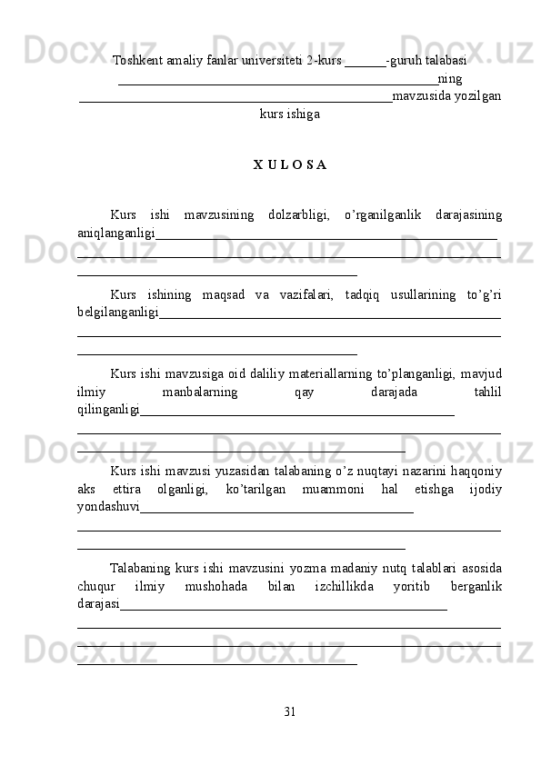 Toshkent amaliy fanlar universiteti  2-kurs  ______ -guruh talabasi
_______________________________________________ ning
______________________________________________ mavzusida yozilgan
kurs ishiga
X U L O S A
Kurs   ishi   mavzusining   dolzarbligi,   o’rganilganlik   darajasining
aniqlanganligi_ _________________________________________________
______________________________________________________________
_________________________________________
Kurs   ishining   maqsad   va   vazifalari,   tadqiq   usullarining   to’g’ri
belgilanganligi __________________________________________________
______________________________________________________________
_________________________________________
Kurs ishi mavzusiga oid daliliy materiallarning to’planganligi, mavjud
ilmiy   manbalarning   qay   darajada   tahlil
qilinganligi_________ _____________________________________
______________________________________________________________
________________________________________________
Kurs ishi mavzusi yuzasidan talabaning o’z nuqtayi nazarini haqqoniy
aks   ettira   olganligi,   ko’tarilgan   muammoni   hal   etishga   ijodiy
yondashuvi________________________________________
______ ________________________________________________________
________________________________________________
Talabaning   kurs   ishi   mavzusini   yozma   madaniy   nutq   talablari   asosida
chuqur   ilmiy   mushohada   bilan   izchillikda   yoritib   berganlik
darajasi________________________________________________
____________ __________________________________________________
______________________________________________________________
_________________________________________
31 