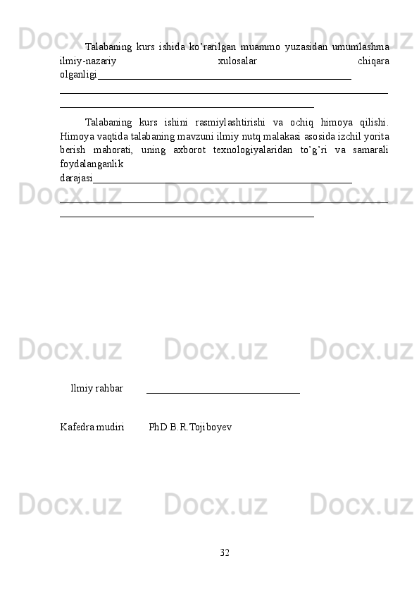 Talabaning   kurs   ishida   ko’rarilgan   muammo   yuzasidan   umumlashma
ilmiy-nazariy   xulosalar   chiqara
olganligi ________________________________________________
______________________________________________________________
________________________________________________
Talabaning   kurs   ishini   rasmiylashtirishi   va   ochiq   himoya   qilishi.
Himoya vaqtida  talabaning mavzuni ilmiy nutq malakasi asosida izchil yorita
berish   mahorati,   uning   axborot   texnologiyalaridan   to’g’ri   va   samarali
foydalanganlik
darajasi_________________________________________________
______________________________________________________________
________________________________________________
Ilmiy rahbar         _____________________________
Kafеdra mudiri         PhD B.R.Tojiboyev
32 