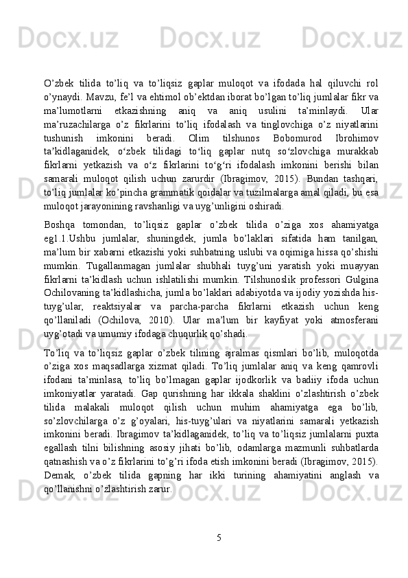 O’zbek   tilida   to’liq   va   to’liqsiz   gaplar   muloqot   va   ifodada   hal   qiluvchi   rol
o’ynaydi. Mavzu, fe’l va ehtimol ob’ektdan iborat bo’lgan to’liq jumlalar fikr va
ma’lumotlarni   etkazishning   aniq   va   aniq   usulini   ta’minlaydi.   Ular
ma’ruzachilarga   o’z   fikrlarini   to’liq   ifodalash   va   tinglovchiga   o’z   niyatlarini
tushunish   imkonini   beradi.   Olim   tilshunos   Bobomurod   Ibrohimov
ta kidlaganidek,   o zbek   tilidagi   to liq   gaplar   nutq   so zlovchiga   murakkabʼ ʻ ʻ ʻ
fikrlarni   yetkazish   va   o z   fikrlarini   to g ri   ifodalash   imkonini   berishi   bilan	
ʻ ʻ ʻ
samarali   muloqot   qilish   uchun   zarurdir   (Ibragimov,   2015).   Bundan   tashqari,
to’liq jumlalar ko’pincha grammatik qoidalar va tuzilmalarga amal qiladi, bu esa
muloqot jarayonining ravshanligi va uyg’unligini oshiradi.
Boshqa   tomondan,   to’liqsiz   gaplar   o’zbek   tilida   o’ziga   xos   ahamiyatga
eg1.1.Ushbu   jumlalar,   shuningdek,   jumla   bo’laklari   sifatida   ham   tanilgan,
ma’lum bir xabarni etkazishi yoki suhbatning uslubi va oqimiga hissa qo’shishi
mumkin.   Tugallanmagan   jumlalar   shubhali   tuyg’uni   yaratish   yoki   muayyan
fikrlarni   ta’kidlash   uchun   ishlatilishi   mumkin.   Tilshunoslik   professori   Gulgina
Ochilovaning ta’kidlashicha, jumla bo’laklari adabiyotda va ijodiy yozishda his-
tuyg’ular,   reaktsiyalar   va   parcha-parcha   fikrlarni   etkazish   uchun   keng
qo’llaniladi   (Ochilova,   2010).   Ular   ma’lum   bir   kayfiyat   yoki   atmosferani
uyg’otadi va umumiy ifodaga chuqurlik qo’shadi.
To’liq   va   to’liqsiz   gaplar   o’zbek   tilining   ajralmas   qismlari   bo’lib,   muloqotda
o’ziga   xos   maqsadlarga   xizmat   qiladi.   To’liq   jumlalar   aniq   va   keng   qamrovli
ifodani   ta’minlasa,   to’liq   bo’lmagan   gaplar   ijodkorlik   va   badiiy   ifoda   uchun
imkoniyatlar   yaratadi.   Gap   qurishning   har   ikkala   shaklini   o’zlashtirish   o’zbek
tilida   malakali   muloqot   qilish   uchun   muhim   ahamiyatga   ega   bo’lib,
so’zlovchilarga   o’z   g’oyalari,   his-tuyg’ulari   va   niyatlarini   samarali   yetkazish
imkonini   beradi.   Ibragimov   ta’kidlaganidek,   to’liq   va   to’liqsiz   jumlalarni   puxta
egallash   tilni   bilishning   asosiy   jihati   bo’lib,   odamlarga   mazmunli   suhbatlarda
qatnashish va o’z fikrlarini to’g’ri ifoda etish imkonini beradi (Ibragimov, 2015).
Demak,   o’zbek   tilida   gapning   har   ikki   turining   ahamiyatini   anglash   va
qo’llanishni o’zlashtirish zarur.
5