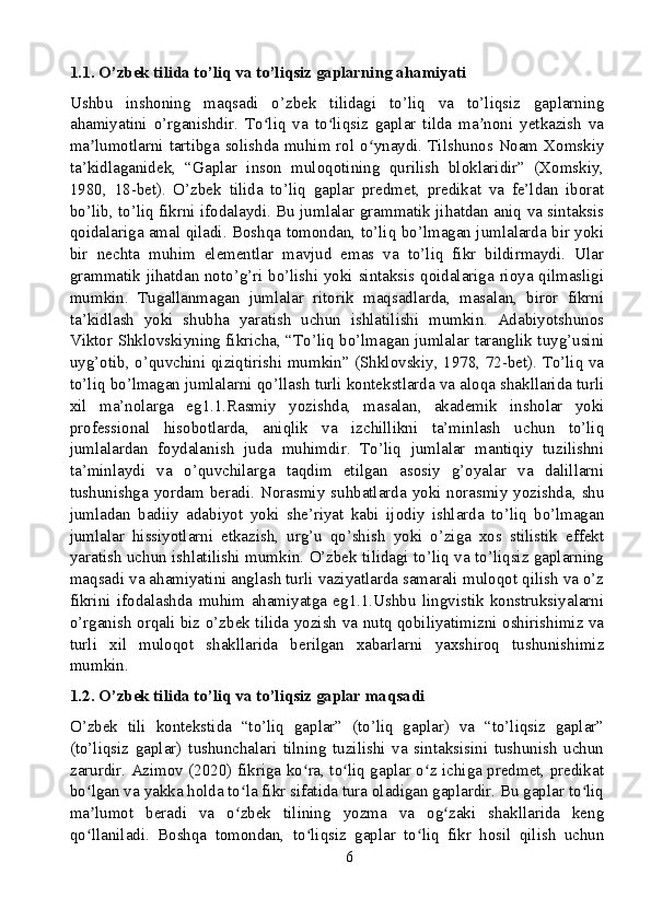 1.1. O’zbek tilida to’liq va to’liqsiz gaplarning ahamiyati
Ushbu   inshoning   maqsadi   o’zbek   tilidagi   to’liq   va   to’liqsiz   gaplarning
ahamiyatini   o’rganishdir.   To liq   va   to liqsiz   gaplar   tilda   ma noni   yetkazish   vaʻ ʻ ʼ
ma lumotlarni tartibga solishda muhim rol o ynaydi. Tilshunos Noam Xomskiy	
ʼ ʻ
ta’kidlaganidek,   “Gaplar   inson   muloqotining   qurilish   bloklaridir”   (Xomskiy,
1980,   18-bet).   O’zbek   tilida   to’liq   gaplar   predmet,   predikat   va   fe’ldan   iborat
bo’lib, to’liq fikrni ifodalaydi. Bu jumlalar grammatik jihatdan aniq va sintaksis
qoidalariga amal qiladi. Boshqa tomondan, to’liq bo’lmagan jumlalarda bir yoki
bir   nechta   muhim   elementlar   mavjud   emas   va   to’liq   fikr   bildirmaydi.   Ular
grammatik jihatdan noto’g’ri bo’lishi yoki sintaksis qoidalariga rioya qilmasligi
mumkin.   Tugallanmagan   jumlalar   ritorik   maqsadlarda,   masalan,   biror   fikrni
ta’kidlash   yoki   shubha   yaratish   uchun   ishlatilishi   mumkin.   Adabiyotshunos
Viktor Shklovskiyning fikricha, “To’liq bo’lmagan jumlalar taranglik tuyg’usini
uyg’otib, o’quvchini qiziqtirishi mumkin” (Shklovskiy, 1978, 72-bet). To’liq va
to’liq bo’lmagan jumlalarni qo’llash turli kontekstlarda va aloqa shakllarida turli
xil   ma’nolarga   eg1.1.Rasmiy   yozishda,   masalan,   akademik   insholar   yoki
professional   hisobotlarda,   aniqlik   va   izchillikni   ta’minlash   uchun   to’liq
jumlalardan   foydalanish   juda   muhimdir.   To’liq   jumlalar   mantiqiy   tuzilishni
ta’minlaydi   va   o’quvchilarga   taqdim   etilgan   asosiy   g’oyalar   va   dalillarni
tushunishga yordam beradi. Norasmiy suhbatlarda yoki norasmiy yozishda, shu
jumladan   badiiy   adabiyot   yoki   she’riyat   kabi   ijodiy   ishlarda   to’liq   bo’lmagan
jumlalar   hissiyotlarni   etkazish,   urg’u   qo’shish   yoki   o’ziga   xos   stilistik   effekt
yaratish uchun ishlatilishi mumkin. O’zbek tilidagi to’liq va to’liqsiz gaplarning
maqsadi va ahamiyatini anglash turli vaziyatlarda samarali muloqot qilish va o’z
fikrini   ifodalashda   muhim   ahamiyatga   eg1.1.Ushbu   lingvistik   konstruksiyalarni
o’rganish orqali biz o’zbek tilida yozish va nutq qobiliyatimizni oshirishimiz va
turli   xil   muloqot   shakllarida   berilgan   xabarlarni   yaxshiroq   tushunishimiz
mumkin.
1.2. O’zbek tilida to’liq va to’liqsiz gaplar maqsadi
O’zbek   tili   kontekstida   “to’liq   gaplar”   (to’liq   gaplar)   va   “to’liqsiz   gaplar”
(to’liqsiz   gaplar)   tushunchalari   tilning   tuzilishi   va   sintaksisini   tushunish   uchun
zarurdir. Azimov (2020) fikriga ko ra, to liq gaplar o z ichiga predmet, predikat	
ʻ ʻ ʻ
bo lgan va yakka holda to la fikr sifatida tura oladigan gaplardir. Bu gaplar to liq	
ʻ ʻ ʻ
ma lumot   beradi   va   o zbek   tilining   yozma   va   og zaki   shakllarida   keng
ʼ ʻ ʻ
qo llaniladi.   Boshqa   tomondan,   to liqsiz   gaplar   to liq   fikr   hosil   qilish   uchun
ʻ ʻ ʻ
6 