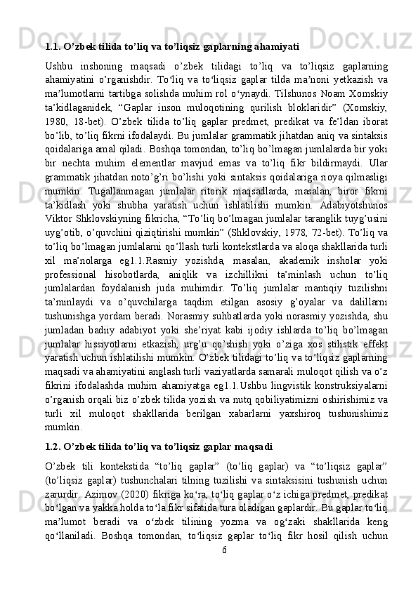 1.1. O’zbek tilida to’liq va to’liqsiz gaplarning ahamiyati
Ushbu   inshoning   maqsadi   o’zbek   tilidagi   to’liq   va   to’liqsiz   gaplarning
ahamiyatini   o’rganishdir.   To liq   va   to liqsiz   gaplar   tilda   ma noni   yetkazish   vaʻ ʻ ʼ
ma lumotlarni tartibga solishda muhim rol o ynaydi. Tilshunos Noam Xomskiy	
ʼ ʻ
ta’kidlaganidek,   “Gaplar   inson   muloqotining   qurilish   bloklaridir”   (Xomskiy,
1980,   18-bet).   O’zbek   tilida   to’liq   gaplar   predmet,   predikat   va   fe’ldan   iborat
bo’lib, to’liq fikrni ifodalaydi. Bu jumlalar grammatik jihatdan aniq va sintaksis
qoidalariga amal qiladi. Boshqa tomondan, to’liq bo’lmagan jumlalarda bir yoki
bir   nechta   muhim   elementlar   mavjud   emas   va   to’liq   fikr   bildirmaydi.   Ular
grammatik jihatdan noto’g’ri bo’lishi yoki sintaksis qoidalariga rioya qilmasligi
mumkin.   Tugallanmagan   jumlalar   ritorik   maqsadlarda,   masalan,   biror   fikrni
ta’kidlash   yoki   shubha   yaratish   uchun   ishlatilishi   mumkin.   Adabiyotshunos
Viktor Shklovskiyning fikricha, “To’liq bo’lmagan jumlalar taranglik tuyg’usini
uyg’otib, o’quvchini qiziqtirishi mumkin” (Shklovskiy, 1978, 72-bet). To’liq va
to’liq bo’lmagan jumlalarni qo’llash turli kontekstlarda va aloqa shakllarida turli
xil   ma’nolarga   eg1.1.Rasmiy   yozishda,   masalan,   akademik   insholar   yoki
professional   hisobotlarda,   aniqlik   va   izchillikni   ta’minlash   uchun   to’liq
jumlalardan   foydalanish   juda   muhimdir.   To’liq   jumlalar   mantiqiy   tuzilishni
ta’minlaydi   va   o’quvchilarga   taqdim   etilgan   asosiy   g’oyalar   va   dalillarni
tushunishga yordam beradi. Norasmiy suhbatlarda yoki norasmiy yozishda, shu
jumladan   badiiy   adabiyot   yoki   she’riyat   kabi   ijodiy   ishlarda   to’liq   bo’lmagan
jumlalar   hissiyotlarni   etkazish,   urg’u   qo’shish   yoki   o’ziga   xos   stilistik   effekt
yaratish uchun ishlatilishi mumkin. O’zbek tilidagi to’liq va to’liqsiz gaplarning
maqsadi va ahamiyatini anglash turli vaziyatlarda samarali muloqot qilish va o’z
fikrini   ifodalashda   muhim   ahamiyatga   eg1.1.Ushbu   lingvistik   konstruksiyalarni
o’rganish orqali biz o’zbek tilida yozish va nutq qobiliyatimizni oshirishimiz va
turli   xil   muloqot   shakllarida   berilgan   xabarlarni   yaxshiroq   tushunishimiz
mumkin.
1.2. O’zbek tilida to’liq va to’liqsiz gaplar maqsadi
O’zbek   tili   kontekstida   “to’liq   gaplar”   (to’liq   gaplar)   va   “to’liqsiz   gaplar”
(to’liqsiz   gaplar)   tushunchalari   tilning   tuzilishi   va   sintaksisini   tushunish   uchun
zarurdir. Azimov (2020) fikriga ko ra, to liq gaplar o z ichiga predmet, predikat	
ʻ ʻ ʻ
bo lgan va yakka holda to la fikr sifatida tura oladigan gaplardir. Bu gaplar to liq	
ʻ ʻ ʻ
ma lumot   beradi   va   o zbek   tilining   yozma   va   og zaki   shakllarida   keng
ʼ ʻ ʻ
qo llaniladi.   Boshqa   tomondan,   to liqsiz   gaplar   to liq   fikr   hosil   qilish   uchun
ʻ ʻ ʻ
6