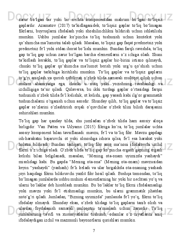 zarur   bo lgan   bir   yoki   bir   nechta   komponentdan   mahrum   bo lgan   to liqsizʻ ʻ ʻ
gaplardir.   Azamatov   (2017)   ta kidlaganidek,   to liqsiz   gaplar   to liq   bo lmagan	
ʼ ʻ ʻ ʻ
fikrlarni,   buyruqlarni   ifodalash   yoki   shoshilinchlikni   bildirish   uchun   ishlatilishi
mumkin.   Ushbu   jumlalar   ko’pincha   to’liq   tushunish   uchun   kontekst   yoki
qo’shimcha ma’lumotni talab qiladi. Masalan, to’liqsiz gap faqat predmetsiz yoki
predmetsiz fe’l yoki otdan iborat bo’lishi mumkin. Bundan farqli ravishda, to’liq
gap   to’liq   gap   uchun   zarur   bo’lgan   barcha   elementlarni   o’z   ichiga   oladi.   Shuni
ta’kidlash   kerakki,   to’liq   gaplar   va   to’liqsiz   gaplar   bir-birini   istisno   qilmaydi,
chunki   to’liq   gaplar   qo’shimcha   ma’lumot   berish   yoki   urg’u   qo’shish   uchun
to’liq   gaplar   tarkibiga   kiritilishi   mumkin.   To liq   gaplar   va   to liqsiz   gaplarni	
ʻ ʻ
to g ri aniqlash va qurish qobiliyati o zbek tilida samarali muloqot qilish uchun	
ʻ ʻ ʻ
muhim   ahamiyatga   ega,   chunki   u   nutq   yoki   yozishning   ravshanligi   va
izchilligiga   ta sir   qiladi.   Qolaversa,   bu   ikki   turdagi   gaplar   o’rtasidagi   farqni	
ʼ
tushunish o’zbek tilida fe’l kelishik, ot kelishi, gap yasash kabi ilg’or grammatik
tushunchalarni o’rganish uchun asosdir. Shunday qilib, to’liq gaplar va to’liqsiz
gaplar   so’zlarini   o’zlashtirish   orqali   o’quvchilar   o’zbek   tilini   bilish   darajasini
oshirishlari mumkin.
To’liq   gap   har   qanday   tilda,   shu   jumladan   o’zbek   tilida   ham   asosiy   aloqa
birligidir.   Van   Patten   va   Uilyams   (2015)   fikriga   ko’ra,   to’liq   jumlalar   uchta
asosiy   komponent   bilan   tavsiflanadi:   mavzu,   fe’l   va   to’liq   fikr.   Mavzu   gapdagi
ish-harakatni   bajaruvchi   ot   yoki   olmoshga   ishora   qilsa,   fe’l   esa   harakat   yoki
holatni   bildiradi.   Bundan   tashqari,   to’liq   fikr   aniq   ma’noni   ifodalovchi   izchil
fikrni o’z ichiga oladi. O’zbek tilida to’liq gap ko’pincha ergash gapning ergash
kelishi   bilan   belgilanadi,   masalan,   “Mening   ota-onam   uyimizda   yashaydi”
misolidagi   kabi.   Bu   gapda   “Mening   ota-ona”   (Mening   ota-onam)   mavzusidan
keyin   “yashaydi”   (yashash)   fe’li   keladi   va   ular   birgalikda   ota-onaning   yashash
joyi haqidagi fikrni bildiruvchi yaxlit fikr hosil qiladi. Boshqa tomondan, to’liq
bo’lmagan jumlalarda ushbu muhim elementlarning bir yoki bir nechtasi yo’q va
ularni bo’laklar deb hisoblash mumkin. Bu bo’laklar to’liq fikrni ifodalamasligi
yoki   mavzu   yoki   fe’l   etishmasligi   mumkin,   bu   ularni   grammatik   jihatdan
noto’g’ri qiladi. Jumladan, “Bizning uyimizda” jumlasida fe’l yo’q, fikrni to’liq
ifodalay   olmaydi.   Shunday   ekan,   o’zbek   tilidagi   to’liq   gaplarni   tanib   olish   va
ulardan   foydalanish   samarali   muloqotni   ta’minlash   uchun   zarurdir.   To’liq
jumlalarning   ta’rifi   va   xususiyatlarini   tushunib,   odamlar   o’z   niyatlarini   aniq
ifodalaydigan izchil va mazmunli bayonotlarni qurishlari mumkin.
7 