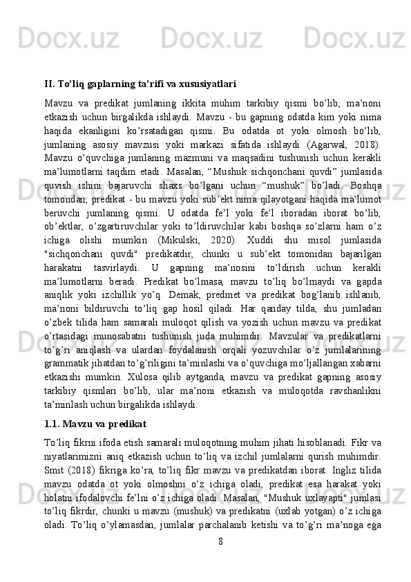 II. To’liq gaplarning ta’rifi va xususiyatlari
Mavzu   va   predikat   jumlaning   ikkita   muhim   tarkibiy   qismi   bo’lib,   ma’noni
etkazish   uchun   birgalikda   ishlaydi.   Mavzu   -   bu   gapning   odatda   kim   yoki   nima
haqida   ekanligini   ko’rsatadigan   qismi.   Bu   odatda   ot   yoki   olmosh   bo’lib,
jumlaning   asosiy   mavzusi   yoki   markazi   sifatida   ishlaydi   (Agarwal,   2018).
Mavzu   o’quvchiga   jumlaning   mazmuni   va   maqsadini   tushunish   uchun   kerakli
ma’lumotlarni   taqdim   etadi.   Masalan,   “Mushuk   sichqonchani   quvdi”   jumlasida
quvish   ishini   bajaruvchi   shaxs   bo’lgani   uchun   “mushuk”   bo’ladi.   Boshqa
tomondan, predikat - bu mavzu yoki sub’ekt nima qilayotgani haqida ma’lumot
beruvchi   jumlaning   qismi.   U   odatda   fe’l   yoki   fe’l   iboradan   iborat   bo’lib,
ob’ektlar,   o’zgartiruvchilar   yoki   to’ldiruvchilar   kabi   boshqa   so’zlarni   ham   o’z
ichiga   olishi   mumkin   (Mikulski,   2020).   Xuddi   shu   misol   jumlasida
"sichqonchani   quvdi"   predikatdir,   chunki   u   sub’ekt   tomonidan   bajarilgan
harakatni   tasvirlaydi.   U   gapning   ma’nosini   to’ldirish   uchun   kerakli
ma’lumotlarni   beradi.   Predikat   bo’lmasa,   mavzu   to’liq   bo’lmaydi   va   gapda
aniqlik   yoki   izchillik   yo’q.   Demak,   predmet   va   predikat   bog’lanib   ishlanib,
ma’noni   bildiruvchi   to’liq   gap   hosil   qiladi.   Har   qanday   tilda,   shu   jumladan
o’zbek   tilida   ham   samarali   muloqot   qilish   va   yozish   uchun   mavzu   va   predikat
o’rtasidagi   munosabatni   tushunish   juda   muhimdir.   Mavzular   va   predikatlarni
to’g’ri   aniqlash   va   ulardan   foydalanish   orqali   yozuvchilar   o’z   jumlalarining
grammatik jihatdan to’g’riligini ta’minlashi va o’quvchiga mo’ljallangan xabarni
etkazishi   mumkin.   Xulosa   qilib   aytganda,   mavzu   va   predikat   gapning   asosiy
tarkibiy   qismlari   bo’lib,   ular   ma’noni   etkazish   va   muloqotda   ravshanlikni
ta’minlash uchun birgalikda ishlaydi.
1.1. Mavzu va predikat
To’liq fikrni ifoda etish samarali muloqotning muhim jihati hisoblanadi. Fikr va
niyatlarimizni   aniq   etkazish   uchun   to’liq   va   izchil   jumlalarni   qurish   muhimdir.
Smit   (2018)   fikriga   ko’ra,   to’liq   fikr   mavzu   va   predikatdan   iborat.   Ingliz   tilida
mavzu   odatda   ot   yoki   olmoshni   o’z   ichiga   oladi,   predikat   esa   harakat   yoki
holatni ifodalovchi fe’lni o’z ichiga oladi. Masalan, "Mushuk uxlayapti" jumlasi
to’liq fikrdir, chunki u mavzu (mushuk) va predikatni (uxlab yotgan) o’z ichiga
oladi.   To’liq   o’ylamasdan,   jumlalar   parchalanib   ketishi   va   to’g’ri   ma’noga   ega
8