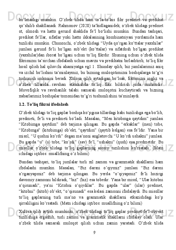 bo’lmasligi   mumkin.   O’zbek   tilida   ham   to’la-to’kis   fikr   predmet   va   predikat
qo’shilib shakllanadi. Rahmonov (2020) ta kidlaganidek, o zbek tilidagi predmetʼ ʻ
ot,   olmosh   va   hatto   gerund   shaklida   fe l   bo lishi   mumkin.   Bundan   tashqari,
ʼ ʻ
predikat   fe’llar,   sifatlar   yoki   hatto   ikkalasining   kombinatsiyasi   yordamida   ham
tuzilishi mumkin. Chunonchi, o’zbek tilidagi “Uyda qo’rgan ko’ttalar yaxshilar”
jumlasi   gerund   fe’li   bo’lgan   sub’ekt   (ko’ttalar)   va   sifatdosh   bo’lgan   predikat
(yaxshilar)dan  iborat  bo’lgani  uchun  to’liq  fikrdir.  Shuning  uchun  o’zbek  tilida
fikrimizni ta’sirchan ifodalash uchun mavzu va predikatni birlashtirib, to’liq fikr
hosil qilish hal qiluvchi ahamiyatga eg1.1. Shunday qilib, biz jumlalarimiz aniq
va izchil bo’lishini ta’minlaymiz, bu bizning muloqotimizni boshqalarga to’g’ri
tushunish   imkonini   beradi.   Xulosa   qilib   aytadigan   bo’lsak,   fikrimizni   ingliz   va
o’zbek   tillarida   ravshan   etkazishda   to’liq   fikr   bildirish   juda   muhimdir.
Muvofiqlik   va   ravshanlik   talabi   samarali   muloqotni   kuchaytiradi   va   bizning
xabarlarimiz boshqalar tomonidan to’g’ri tushunilishini ta’minlaydi.
1.2. To’liq fikrni ifodalash
O’zbek tilidagi to’liq gaplar boshqa ko’pgina tillardagi kabi tuzilishga ega bo’lib,
predmeti,  fe’li  va  predmeti  bo’ladi.  Masalan,  “Men  kitobmga  qaytdim”  jumlasi
“Kitobimga   qaytdim”   deb   tarjima   qilingan.   Bu   gapda   “erkaklar”   (men)   tobe,
“Kitobmga” (kitobimga) ob’ekt, “qaytdim” (qaytib kelgan) esa fe’ldir. Yana bir
misol, “U qushni ko’rdi” degan ma’noni anglatuvchi “U ko’rdi ushakni” jumlasi.
Bu gapda “u” (u) tobe, “ko’rdi” (sav) fe’l, “ushakni” (qush) esa predmetdir. Bu
misollar   o’zbek   tilidagi   to’liq   gaplarning   asosiy   tuzilishini   ko’rsatadi.   (Matn
ichidagi iqtibos: muallifning o’z bilimi)
Bundan   tashqari,   to’liq   jumlalar   turli   xil   zamon   va   grammatik   shakllarni   ham
ifodalashi   mumkin.   Masalan,   “Biz   darsni   o’qiymiz”   jumlasi   “Biz   darsni
o’rganyapmiz”   deb   tarjima   qilingan.   Bu   yerda   “o’qiyapmiz”   fe’li   hozirgi
davomiy zamonni bildiradi, “biz” (biz) esa tobedir. Yana bir misol, “Ular kitobni
o’qisunadi”,   ya’ni   “Kitobni   o’qiydilar”.   Bu   gapda   “ular”   (ular)   predmet,
“kitobni” (kitob) ob’ekt, “o’qisunadi” esa kelasi zamonni ifodalaydi. Bu misollar
to’liq   gaplarning   turli   ma’no   va   grammatik   shakllarni   etkazishdagi   ko’p
qirraliligini ko’rsatadi. (Matn ichidagi iqtibos: muallifning o’z bilimi)
Xulosa   qilib   aytish   mumkinki,   o’zbek   tilidagi   to’liq   gaplar   predmet-fe’l-obyekt
tuzilishiga   ergashib,   turli   zamon   va   grammatik   shakllarni   ifodalay   oladi.   Ular
o’zbek   tilida   samarali   muloqot   qilish   uchun   zamin   yaratadi.   O’zbek   tilida
9