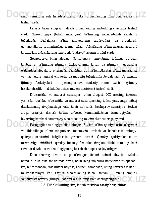 asab   tizimining   roli   haqidagi   ma’lumotlar   didaktikaning   fiziologik   asoslarini
tashkil etadi.
Falsafa   bilan   aloqasi.   Falsafa   didaktikaning   metodologik   asosini   tashkil
etadi.   Gnoseologiya   (bilish   nazariyasi)   ta’limning   nazariy-bilish   asoslarini
belgilaydi.   Dialektika   ta’lim   jarayonining   ziddiyatlari   va   rivojlanish
qonuniyatlarini   tushuntirishga   xizmat   qiladi.   Falsafaning   ta’lim   maqsadlariga   oid
ta’limotlari didaktikaning axiologik (qadriyat) asosini tashkil etadi.
Sotsiologiya   bilan   aloqasi.   Sotsiologiya   jamiyatning   ta’limga   qo‘ygan
talablarini,   ta’limning   ijtimoiy   funksiyalarini,   ta’lim   va   ijtimoiy   muassasalar
o‘rtasidagi   aloqalarni   o‘rganadi.   Didaktika   bu   ma’lumotlardan   ta’lim   maqsadlari
va mazmunini   jamiyat  ehtiyojlariga  muvofiq  belgilashda   foydalanadi.  Ta’limning
ijtimoiy   funksiyalari   —   ijtimoiylashuv,   madaniy   meros   uzatish,   ijtimoiy
harakatchanlik — didaktika uchun muhim kontekstni tashkil etadi.
Kibernetika   va   axborot   nazariyasi   bilan   aloqasi.   XX   asrning   ikkinchi
yarmidan   boshlab   kibernetika   va   axborot   nazariyasining   ta’lim   jarayoniga   tatbiqi
didaktikaning   rivojlanishiga   katta   ta’sir   ko‘rsatdi.   Boshqaruv   nazariyasi,   teskari
aloqa   prinsipi,   dasturli   ta’lim,   axborot   kommunikatsion   texnologiyalar   —
bularning barchasi zamonaviy didaktikaning muhim elementlariga aylandi.
Pedagogik  aksiologiya  bilan  aloqasi.  Bu   fan  ta’lim   qadriyatlarini   o‘rganadi
va   didaktikaga   ta’lim   maqsadlari,   mazmunini   tanlash   va   baholashda   axloqiy-
qadriyat   asoslarini   belgilashda   yordam   beradi.   Qanday   qadriyatlar   ta’lim
mazmuniga   kiritilishi,   qanday   insoniy   fazilatlar   rivojlantirilishi   kerakligi   kabi
savollar didaktika va aksiologiyaning kesishish nuqtasida joylashgan.
Didaktikaning   o‘zaro   aloqa   o‘rnatgan   fanlari   doirasi   shundan   dalolat
beradiki,   didaktika   tor   doirada   emas,   balki   keng   fanlararo   kontekstda   rivojlanadi.
Bu, bir tomondan, didaktikani boyitsa, ikkinchi tomondan, uning nazariy asoslarini
mustahkamlaydi.   Fan   sifatida   didaktikaning   kuchli   tomoni   —   uning   empirik
(amaliy) va nazariy (ilmiy) jihatlarni o‘zida mujassamlashtirganligidir.
1.3. Didaktikaning rivojlanish tarixi va asosiy bosqichlari
10 