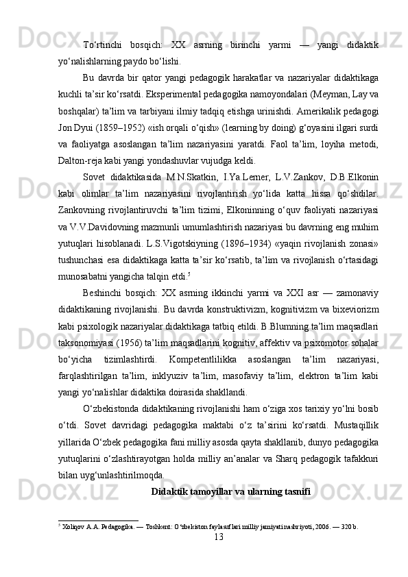 To‘rtinchi   bosqich:   XX   asrning   birinchi   yarmi   —   yangi   didaktik
yo‘nalishlarning paydo bo‘lishi. 
Bu   davrda   bir   qator   yangi   pedagogik   harakatlar   va   nazariyalar   didaktikaga
kuchli ta’sir ko‘rsatdi. Eksperimental pedagogika namoyondalari (Meyman, Lay va
boshqalar) ta’lim va tarbiyani ilmiy tadqiq etishga urinishdi. Amerikalik pedagogi
Jon Dyui (1859–1952) «ish orqali o‘qish» (learning by doing) g‘oyasini ilgari surdi
va   faoliyatga   asoslangan   ta’lim   nazariyasini   yaratdi.   Faol   ta’lim,   loyiha   metodi,
Dalton-reja kabi yangi yondashuvlar vujudga keldi.
Sovet   didaktikasida   M.N.Skatkin,   I.Ya.Lerner,   L.V.Zankov,   D.B.Elkonin
kabi   olimlar   ta’lim   nazariyasini   rivojlantirish   yo‘lida   katta   hissa   qo‘shdilar.
Zankovning   rivojlantiruvchi   ta’lim   tizimi,   Elkoninning   o‘quv   faoliyati   nazariyasi
va V.V.Davidovning mazmunli umumlashtirish nazariyasi bu davrning eng muhim
yutuqlari   hisoblanadi.   L.S.Vigotskiyning   (1896–1934)   «yaqin   rivojlanish   zonasi»
tushunchasi  esa didaktikaga katta ta’sir ko‘rsatib, ta’lim va rivojlanish o‘rtasidagi
munosabatni yangicha talqin etdi. 5
Beshinchi   bosqich:   XX   asrning   ikkinchi   yarmi   va   XXI   asr   —   zamonaviy
didaktikaning rivojlanishi. Bu davrda konstruktivizm, kognitivizm va bixeviorizm
kabi psixologik nazariyalar didaktikaga tatbiq etildi. B.Blumning ta’lim maqsadlari
taksonomiyasi (1956) ta’lim maqsadlarini kognitiv, affektiv va psixomotor sohalar
bo‘yicha   tizimlashtirdi.   Kompetentlilikka   asoslangan   ta’lim   nazariyasi,
farqlashtirilgan   ta’lim,   inklyuziv   ta’lim,   masofaviy   ta’lim,   elektron   ta’lim   kabi
yangi yo‘nalishlar didaktika doirasida shakllandi.
O‘zbekistonda didaktikaning rivojlanishi ham o‘ziga xos tarixiy yo‘lni bosib
o‘tdi.   Sovet   davridagi   pedagogika   maktabi   o‘z   ta’sirini   ko‘rsatdi.   Mustaqillik
yillarida O‘zbek pedagogika fani milliy asosda qayta shakllanib, dunyo pedagogika
yutuqlarini o‘zlashtirayotgan holda milliy an’analar va Sharq pedagogik tafakkuri
bilan uyg‘unlashtirilmoqda.
Didaktik tamoyillar va ularning tasnifi
5
 Xoliqov A.A. Pedagogika. — Toshkent: O‘zbekiston faylasuflari milliy jamiyati nashriyoti, 2006. — 320 b.
13 