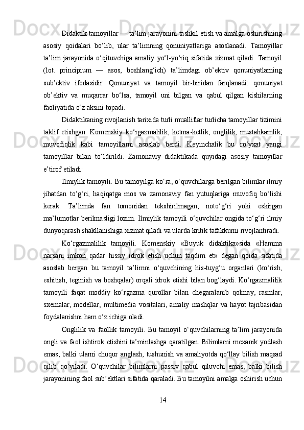 Didaktik tamoyillar — ta’lim jarayonini tashkil etish va amalga oshirishning
asosiy   qoidalari   bo‘lib,   ular   ta’limning   qonuniyatlariga   asoslanadi.   Tamoyillar
ta’lim   jarayonida   o‘qituvchiga   amaliy   yo‘l-yo‘riq   sifatida   xizmat   qiladi.   Tamoyil
(lot.   principium   —   asos,   boshlang‘ich)   ta’limdagi   ob’ektiv   qonuniyatlarning
sub’ektiv   ifodasidir.   Qonuniyat   va   tamoyil   bir-biridan   farqlanadi:   qonuniyat
ob’ektiv   va   muqarrar   bo‘lsa,   tamoyil   uni   bilgan   va   qabul   qilgan   kishilarning
faoliyatida o‘z aksini topadi.
Didaktikaning rivojlanish tarixida turli mualliflar turlicha tamoyillar tizimini
taklif   etishgan.   Komenskiy   ko‘rgazmalilik,   ketma-ketlik,   onglilik,   mustahkamlik,
muvofiqlik   kabi   tamoyillarni   asoslab   berdi.   Keyinchalik   bu   ro‘yxat   yangi
tamoyillar   bilan   to‘ldirildi.   Zamonaviy   didaktikada   quyidagi   asosiy   tamoyillar
e’tirof etiladi:
Ilmiylik tamoyili. Bu tamoyilga ko‘ra, o‘quvchilarga berilgan bilimlar ilmiy
jihatdan   to‘g‘ri,   haqiqatga   mos   va   zamonaviy   fan   yutuqlariga   muvofiq   bo‘lishi
kerak.   Ta’limda   fan   tomonidan   tekshirilmagan,   noto‘g‘ri   yoki   eskirgan
ma’lumotlar berilmasligi lozim. Ilmiylik tamoyili o‘quvchilar ongida to‘g‘ri ilmiy
dunyoqarash shakllanishiga xizmat qiladi va ularda kritik tafakkurni rivojlantiradi.
Ko‘rgazmalilik   tamoyili.   Komenskiy   «Buyuk   didaktika»sida   «Hamma
narsani   imkon   qadar   hissiy   idrok   etish   uchun   taqdim   et»   degan   qoida   sifatida
asoslab   bergan   bu   tamoyil   ta’limni   o‘quvchining   his-tuyg‘u   organlari   (ko‘rish,
eshitish, teginish va boshqalar) orqali idrok etishi bilan bog‘laydi. Ko‘rgazmalilik
tamoyili   faqat   moddiy   ko‘rgazma   qurollar   bilan   chegaralanib   qolmay,   rasmlar,
sxemalar,   modellar,   multimedia   vositalari,   amaliy   mashqlar   va   hayot   tajribasidan
foydalanishni ham o‘z ichiga oladi.
Onglilik   va   faollik   tamoyili.   Bu   tamoyil   o‘quvchilarning   ta’lim   jarayonida
ongli va faol ishtirok etishini ta’minlashga qaratilgan. Bilimlarni mexanik yodlash
emas, balki ularni chuqur anglash, tushunish va amaliyotda qo‘llay bilish maqsad
qilib   qo‘yiladi.   O‘quvchilar   bilimlarni   passiv   qabul   qiluvchi   emas,   balki   bilish
jarayonining faol sub’ektlari sifatida qaraladi. Bu tamoyilni amalga oshirish uchun
14 