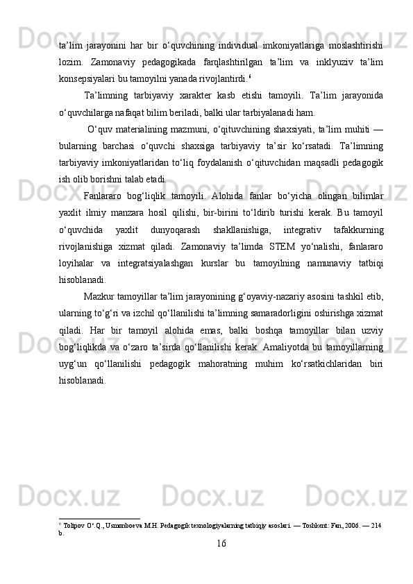 ta’lim   jarayonini   har   bir   o‘quvchining   individual   imkoniyatlariga   moslashtirishi
lozim.   Zamonaviy   pedagogikada   farqlashtirilgan   ta’lim   va   inklyuziv   ta’lim
konsepsiyalari bu tamoyilni yanada rivojlantirdi. 6
Ta’limning   tarbiyaviy   xarakter   kasb   etishi   tamoyili.   Ta’lim   jarayonida
o‘quvchilarga nafaqat bilim beriladi, balki ular tarbiyalanadi ham.
  O‘quv materialining  mazmuni, o‘qituvchining shaxsiyati,   ta’lim   muhiti   —
bularning   barchasi   o‘quvchi   shaxsiga   tarbiyaviy   ta’sir   ko‘rsatadi.   Ta’limning
tarbiyaviy   imkoniyatlaridan   to‘liq   foydalanish   o‘qituvchidan   maqsadli   pedagogik
ish olib borishni talab etadi.
Fanlararo   bog‘liqlik   tamoyili.   Alohida   fanlar   bo‘yicha   olingan   bilimlar
yaxlit   ilmiy   manzara   hosil   qilishi,   bir-birini   to‘ldirib   turishi   kerak.   Bu   tamoyil
o‘quvchida   yaxlit   dunyoqarash   shakllanishiga,   integrativ   tafakkurning
rivojlanishiga   xizmat   qiladi.   Zamonaviy   ta’limda   STEM   yo‘nalishi,   fanlararo
loyihalar   va   integratsiyalashgan   kurslar   bu   tamoyilning   namunaviy   tatbiqi
hisoblanadi.
Mazkur tamoyillar ta’lim jarayonining g‘oyaviy-nazariy asosini tashkil etib,
ularning to‘g‘ri va izchil qo‘llanilishi ta’limning samaradorligini oshirishga xizmat
qiladi.   Har   bir   tamoyil   alohida   emas,   balki   boshqa   tamoyillar   bilan   uzviy
bog‘liqlikda   va   o‘zaro   ta’sirda   qo‘llanilishi   kerak.   Amaliyotda   bu   tamoyillarning
uyg‘un   qo‘llanilishi   pedagogik   mahoratning   muhim   ko‘rsatkichlaridan   biri
hisoblanadi.
6
 Tolipov O‘.Q., Usmonboeva M.H. Pedagogik texnologiyalarning tatbiqiy asoslari. — Toshkent: Fan, 2006. — 214 
b.
16 