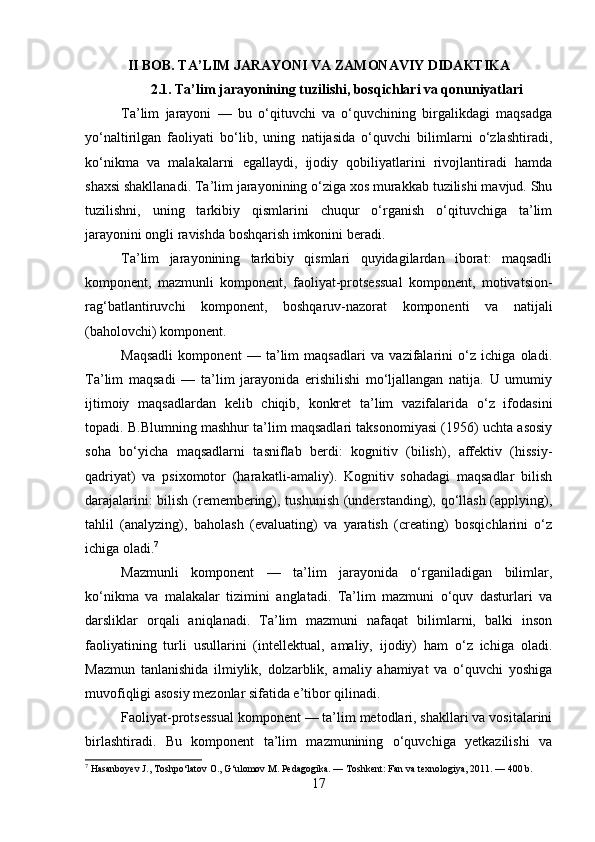 II BOB. TA’LIM JARAYONI VA ZAMONAVIY DIDAKTIKA
2.1. Ta’lim jarayonining tuzilishi, bosqichlari va qonuniyatlari
Ta’lim   jarayoni   —   bu   o‘qituvchi   va   o‘quvchining   birgalikdagi   maqsadga
yo‘naltirilgan   faoliyati   bo‘lib,   uning   natijasida   o‘quvchi   bilimlarni   o‘zlashtiradi,
ko‘nikma   va   malakalarni   egallaydi,   ijodiy   qobiliyatlarini   rivojlantiradi   hamda
shaxsi shakllanadi. Ta’lim jarayonining o‘ziga xos murakkab tuzilishi mavjud. Shu
tuzilishni,   uning   tarkibiy   qismlarini   chuqur   o‘rganish   o‘qituvchiga   ta’lim
jarayonini ongli ravishda boshqarish imkonini beradi.
Ta’lim   jarayonining   tarkibiy   qismlari   quyidagilardan   iborat:   maqsadli
komponent,   mazmunli   komponent,   faoliyat-protsessual   komponent,   motivatsion-
rag‘batlantiruvchi   komponent,   boshqaruv-nazorat   komponenti   va   natijali
(baholovchi) komponent.
Maqsadli   komponent   —   ta’lim   maqsadlari   va   vazifalarini   o‘z   ichiga   oladi.
Ta’lim   maqsadi   —   ta’lim   jarayonida   erishilishi   mo‘ljallangan   natija.   U   umumiy
ijtimoiy   maqsadlardan   kelib   chiqib,   konkret   ta’lim   vazifalarida   o‘z   ifodasini
topadi. B.Blumning mashhur ta’lim maqsadlari taksonomiyasi (1956) uchta asosiy
soha   bo‘yicha   maqsadlarni   tasniflab   berdi:   kognitiv   (bilish),   affektiv   (hissiy-
qadriyat)   va   psixomotor   (harakatli-amaliy).   Kognitiv   sohadagi   maqsadlar   bilish
darajalarini: bilish (remembering), tushunish (understanding), qo‘llash (applying),
tahlil   (analyzing),   baholash   (evaluating)   va   yaratish   (creating)   bosqichlarini   o‘z
ichiga oladi. 7
Mazmunli   komponent   —   ta’lim   jarayonida   o‘rganiladigan   bilimlar,
ko‘nikma   va   malakalar   tizimini   anglatadi.   Ta’lim   mazmuni   o‘quv   dasturlari   va
darsliklar   orqali   aniqlanadi.   Ta’lim   mazmuni   nafaqat   bilimlarni,   balki   inson
faoliyatining   turli   usullarini   (intellektual,   amaliy,   ijodiy)   ham   o‘z   ichiga   oladi.
Mazmun   tanlanishida   ilmiylik,   dolzarblik,   amaliy   ahamiyat   va   o‘quvchi   yoshiga
muvofiqligi asosiy mezonlar sifatida e’tibor qilinadi.
Faoliyat-protsessual komponent — ta’lim metodlari, shakllari va vositalarini
birlashtiradi.   Bu   komponent   ta’lim   mazmunining   o‘quvchiga   yetkazilishi   va
7
 Hasanboyev J., Toshpo‘latov O., G‘ulomov M. Pedagogika. — Toshkent: Fan va texnologiya, 2011. — 400 b.
17 
