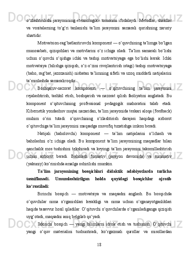 o‘zlashtirilishi   jarayonining   «texnologik»   tomonini   ifodalaydi.   Metodlar,   shakllar
va   vositalarning   to‘g‘ri   tanlanishi   ta’lim   jarayonini   samarali   qurishning   zaruriy
shartidir.
Motivatsion-rag‘batlantiruvchi komponent — o‘quvchining ta’limga bo‘lgan
munosabati,   qiziqishlari   va   motivlarini   o‘z   ichiga   oladi.   Ta’lim   samarali   bo‘lishi
uchun   o‘quvchi   o‘qishga   ichki   va   tashqi   motivatsiyaga   ega   bo‘lishi   kerak.   Ichki
motivatsiya (bilishga qiziqish, o‘z-o‘zini rivojlantirish istagi) tashqi motivatsiyaga
(baho, rag‘bat, jazozanish) nisbatan ta’limning sifatli va uzoq muddatli natijalarini
ta’minlashda samaraliroqdir.
Boshqaruv-nazorat   komponenti   —   o‘qituvchining   ta’lim   jarayonini
rejalashtirish,   tashkil   etish,   boshqarish   va   nazorat   qilish   faoliyatini   anglatadi.   Bu
komponent   o‘qituvchining   professional   pedagogik   mahoratini   talab   etadi.
Kibernetik yondashuv nuqtai nazaridan, ta’lim jarayonida teskari aloqa (feedback)
muhim   o‘rin   tutadi:   o‘quvchining   o‘zlashtirish   darajasi   haqidagi   axborot
o‘qituvchiga ta’lim jarayonini maqsadga muvofiq tuzatishga imkon beradi.
Natijali   (baholovchi)   komponent   —   ta’lim   natijalarini   o‘lchash   va
baholashni   o‘z   ichiga   oladi.   Bu   komponent   ta’lim   jarayonining   maqsadlar   bilan
qanchalik   mos   tushishini   tekshiradi   va   keyingi   ta’lim   jarayonini   takomillashtirish
uchun   axborot   beradi.   Baholash   formativ   (jarayon   davomida)   va   summativ
(yakuniy) ko‘rinishda amalga oshirilishi mumkin.
Ta’lim   jarayonining   bosqichlari   didaktik   adabiyotlarda   turlicha
tasniflanadi.   Umumlashtirilgan   holda   quyidagi   bosqichlar   ajratib
ko‘rsatiladi:
Birinchi   bosqich   —   motivatsiya   va   maqsadni   anglash.   Bu   bosqichda
o‘quvchilar   nima   o‘rganishlari   kerakligi   va   nima   uchun   o‘rganayotganliklari
haqida tasavvur hosil qiladilar. O‘qituvchi o‘quvchilarda o‘rganiladiganga qiziqish
uyg‘otadi, maqsadni aniq belgilab qo‘yadi.
Ikkinchi   bosqich   —   yangi   bilimlarni   idrok   etish   va   tushunish.   O‘qituvchi
yangi   o‘quv   materialini   tushuntiradi,   ko‘rgazmali   qurollar   va   misollardan
18 