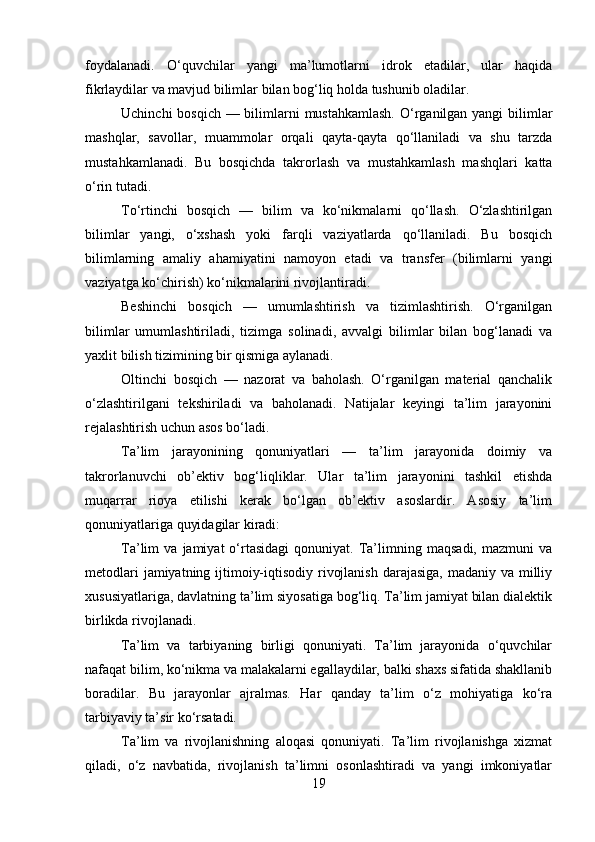 foydalanadi.   O‘quvchilar   yangi   ma’lumotlarni   idrok   etadilar,   ular   haqida
fikrlaydilar va mavjud bilimlar bilan bog‘liq holda tushunib oladilar.
Uchinchi  bosqich — bilimlarni  mustahkamlash.  O‘rganilgan yangi  bilimlar
mashqlar,   savollar,   muammolar   orqali   qayta-qayta   qo‘llaniladi   va   shu   tarzda
mustahkamlanadi.   Bu   bosqichda   takrorlash   va   mustahkamlash   mashqlari   katta
o‘rin tutadi.
To‘rtinchi   bosqich   —   bilim   va   ko‘nikmalarni   qo‘llash.   O‘zlashtirilgan
bilimlar   yangi,   o‘xshash   yoki   farqli   vaziyatlarda   qo‘llaniladi.   Bu   bosqich
bilimlarning   amaliy   ahamiyatini   namoyon   etadi   va   transfer   (bilimlarni   yangi
vaziyatga ko‘chirish) ko‘nikmalarini rivojlantiradi.
Beshinchi   bosqich   —   umumlashtirish   va   tizimlashtirish.   O‘rganilgan
bilimlar   umumlashtiriladi,   tizimga   solinadi,   avvalgi   bilimlar   bilan   bog‘lanadi   va
yaxlit bilish tizimining bir qismiga aylanadi.
Oltinchi   bosqich   —   nazorat   va   baholash.   O‘rganilgan   material   qanchalik
o‘zlashtirilgani   tekshiriladi   va   baholanadi.   Natijalar   keyingi   ta’lim   jarayonini
rejalashtirish uchun asos bo‘ladi.
Ta’lim   jarayonining   qonuniyatlari   —   ta’lim   jarayonida   doimiy   va
takrorlanuvchi   ob’ektiv   bog‘liqliklar.   Ular   ta’lim   jarayonini   tashkil   etishda
muqarrar   rioya   etilishi   kerak   bo‘lgan   ob’ektiv   asoslardir.   Asosiy   ta’lim
qonuniyatlariga quyidagilar kiradi:
Ta’lim   va   jamiyat   o‘rtasidagi   qonuniyat.  Ta’limning   maqsadi,   mazmuni   va
metodlari  jamiyatning ijtimoiy-iqtisodiy rivojlanish darajasiga,  madaniy va milliy
xususiyatlariga, davlatning ta’lim siyosatiga bog‘liq. Ta’lim jamiyat bilan dialektik
birlikda rivojlanadi.
Ta’lim   va   tarbiyaning   birligi   qonuniyati.   Ta’lim   jarayonida   o‘quvchilar
nafaqat bilim, ko‘nikma va malakalarni egallaydilar, balki shaxs sifatida shakllanib
boradilar.   Bu   jarayonlar   ajralmas.   Har   qanday   ta’lim   o‘z   mohiyatiga   ko‘ra
tarbiyaviy ta’sir ko‘rsatadi.
Ta’lim   va   rivojlanishning   aloqasi   qonuniyati.   Ta’lim   rivojlanishga   xizmat
qiladi,   o‘z   navbatida,   rivojlanish   ta’limni   osonlashtiradi   va   yangi   imkoniyatlar
19 