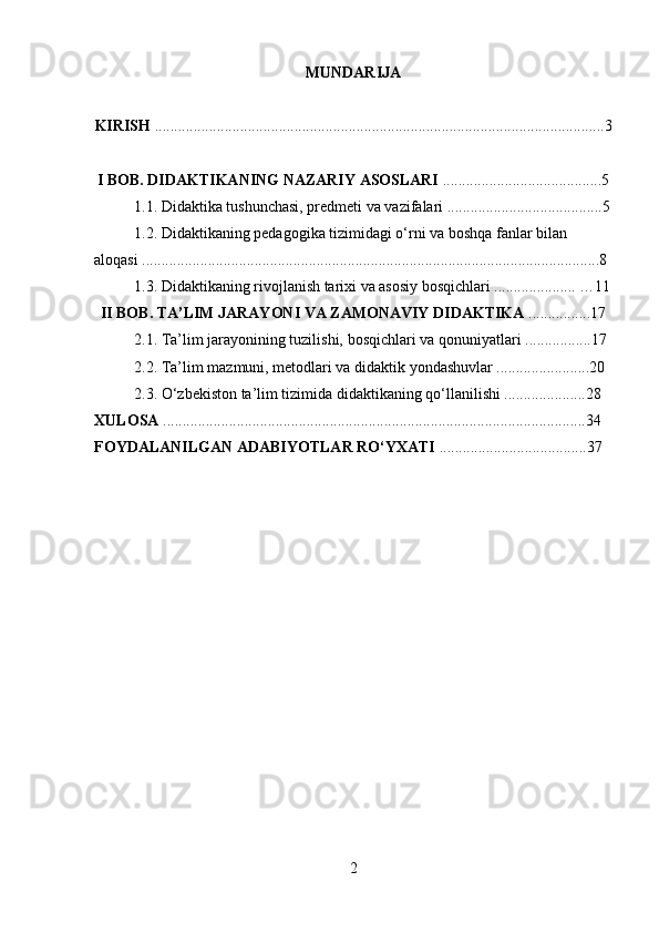 MUNDARIJA
KIRISH  ....................................................................................................................3
I BOB. DIDAKTIKANING NAZARIY ASOSLARI  .........................................5
1.1. Didaktika tushunchasi, predmeti va vazifalari ........................................5
1.2. Didaktikaning pedagogika tizimidagi o‘rni va boshqa fanlar bilan 
aloqasi ......................................................................................................................8
1.3. Didaktikaning rivojlanish tarixi va asosiy bosqichlari ..................... …11
II BOB. TA’LIM JARAYONI VA ZAMONAVIY DIDAKTIKA  ................17
2.1. Ta’lim jarayonining tuzilishi, bosqichlari va qonuniyatlari .................17
2.2. Ta’lim mazmuni, metodlari va didaktik yondashuvlar ........................20
2.3. O‘zbekiston ta’lim tizimida didaktikaning qo‘llanilishi .....................28
XULOSA  .............................................................................................................34
FOYDALANILGAN ADABIYOTLAR RO‘YXATI  ......................................37
2 