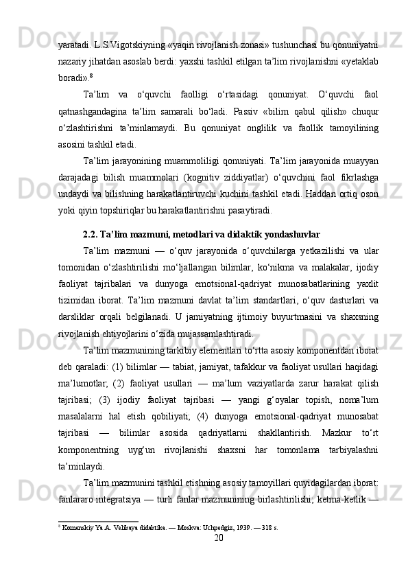 yaratadi. L.S.Vigotskiyning «yaqin rivojlanish zonasi» tushunchasi bu qonuniyatni
nazariy jihatdan asoslab berdi: yaxshi tashkil etilgan ta’lim rivojlanishni «yetaklab
boradi». 8
Ta’lim   va   o‘quvchi   faolligi   o‘rtasidagi   qonuniyat.   O‘quvchi   faol
qatnashgandagina   ta’lim   samarali   bo‘ladi.   Passiv   «bilim   qabul   qilish»   chuqur
o‘zlashtirishni   ta’minlamaydi.   Bu   qonuniyat   onglilik   va   faollik   tamoyilining
asosini tashkil etadi.
Ta’lim   jarayonining   muammoliligi   qonuniyati.   Ta’lim   jarayonida   muayyan
darajadagi   bilish   muammolari   (kognitiv   ziddiyatlar)   o‘quvchini   faol   fikrlashga
undaydi   va  bilishning  harakatlantiruvchi   kuchini   tashkil  etadi.  Haddan   ortiq  oson
yoki qiyin topshiriqlar bu harakatlantirishni pasaytiradi.
2.2. Ta’lim mazmuni, metodlari va didaktik yondashuvlar
Ta’lim   mazmuni   —   o‘quv   jarayonida   o‘quvchilarga   yetkazilishi   va   ular
tomonidan   o‘zlashtirilishi   mo‘ljallangan   bilimlar,   ko‘nikma   va   malakalar,   ijodiy
faoliyat   tajribalari   va   dunyoga   emotsional-qadriyat   munosabatlarining   yaxlit
tizimidan   iborat.   Ta’lim   mazmuni   davlat   ta’lim   standartlari,   o‘quv   dasturlari   va
darsliklar   orqali   belgilanadi.   U   jamiyatning   ijtimoiy   buyurtmasini   va   shaxsning
rivojlanish ehtiyojlarini o‘zida mujassamlashtiradi.
Ta’lim mazmunining tarkibiy elementlari to‘rtta asosiy komponentdan iborat
deb qaraladi: (1) bilimlar — tabiat, jamiyat, tafakkur va faoliyat usullari haqidagi
ma’lumotlar;   (2)   faoliyat   usullari   —   ma’lum   vaziyatlarda   zarur   harakat   qilish
tajribasi;   (3)   ijodiy   faoliyat   tajribasi   —   yangi   g‘oyalar   topish,   noma’lum
masalalarni   hal   etish   qobiliyati;   (4)   dunyoga   emotsional-qadriyat   munosabat
tajribasi   —   bilimlar   asosida   qadriyatlarni   shakllantirish.   Mazkur   to‘rt
komponentning   uyg‘un   rivojlanishi   shaxsni   har   tomonlama   tarbiyalashni
ta’minlaydi.
Ta’lim mazmunini tashkil etishning asosiy tamoyillari quyidagilardan iborat:
fanlararo integratsiya — turli fanlar mazmunining birlashtirilishi;  ketma-ketlik —
8
 Komenskiy Ya.A. Velikaya didaktika. — Moskva: Uchpedgiz, 1939. — 318 s.
20 