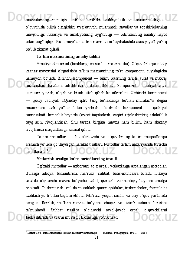 mavzularning   mantiqiy   tartibda   berilishi;   ziddiyatlilik   va   muammoliligi   —
o‘quvchida   bilish   qiziqishini   uyg‘otuvchi   muammoli   savollar   va   topshiriqlarning
mavjudligi;   nazariya   va   amaliyotning   uyg‘unligi   —   bilimlarning   amaliy   hayot
bilan bog‘liqligi.  Bu  tamoyillar   ta’lim   mazmunini  loyihalashda   asosiy  yo‘l-yo‘riq
bo‘lib xizmat qiladi.
Ta’lim mazmunining amaliy tahlili
Amaliyotdan misol (boshlang‘ich sinf — matematika): O‘quvchilarga oddiy
kasrlar   mavzusini   o‘rgatishda   ta’lim   mazmunining   to‘rt   komponenti   quyidagicha
namoyon   bo‘ladi.   Birinchi   komponent   —   bilim:   kasrning   ta’rifi,   surat   va   maxraj
tushunchasi, kasrlarni solishtirish qoidalari. Ikkinchi komponent — faoliyat usuli:
kasrlarni   yozish,   o‘qish   va   hisob-kitob   qilish   ko‘nikmalari.   Uchinchi   komponent
—   ijodiy   faoliyat:   «Qanday   qilib   teng   bo‘laklarga   bo‘lish   mumkin?»   degan
muammoni   turli   yo‘llar   bilan   yechish.   To‘rtinchi   komponent   —   qadriyat
munosabati:   kundalik   hayotda   (ovqat   taqsimlash,   vaqtni   rejalashtirish)   adolatlilik
tuyg‘usini   rivojlantirish.   Shu   tarzda   birgina   mavzu   ham   bilish,   ham   shaxsiy
rivojlanish maqsadlariga xizmat qiladi.
Ta’lim   metodlari   —   bu   o‘qituvchi   va   o‘quvchining   ta’lim   maqsadlariga
erishish yo‘lida qo‘llaydigan harakat usullari. Metodlar ta’lim nazariyasida turlicha
tasniflanadi. 9
Yetkazish usuliga ko‘ra metodlarning tasnifi:
Og‘zaki metodlar — axborotni so‘z orqali yetkazishga asoslangan metodlar.
Bularga   hikoya,   tushuntirish,   ma’ruza,   suhbat,   bahs-munozara   kiradi.   Hikoya
usulida   o‘qituvchi   mavzu   bo‘yicha   izchil,   qiziqarli   va   mantiqiy   bayonni   amalga
oshiradi. Tushuntirish usulida murakkab qonun-qoidalar, tushunchalar, formulalar
izohlash yo‘li bilan taqdim etiladi. Ma’ruza yuqori sinflar va oliy o‘quv yurtlarida
keng   qo‘llanilib,   ma’lum   mavzu   bo‘yicha   chuqur   va   tizimli   axborot   berishni
ta’minlaydi.   Suhbat   usulida   o‘qituvchi   savol-javob   orqali   o‘quvchilarni
faollashtiradi va ularni mustaqil fikrlashga yo‘naltiradi.
9
 Lerner I.Ya. Didakticheskiye osnovi metodov obucheniya. — Moskva: Pedagogika, 1981. — 186 s.
21 