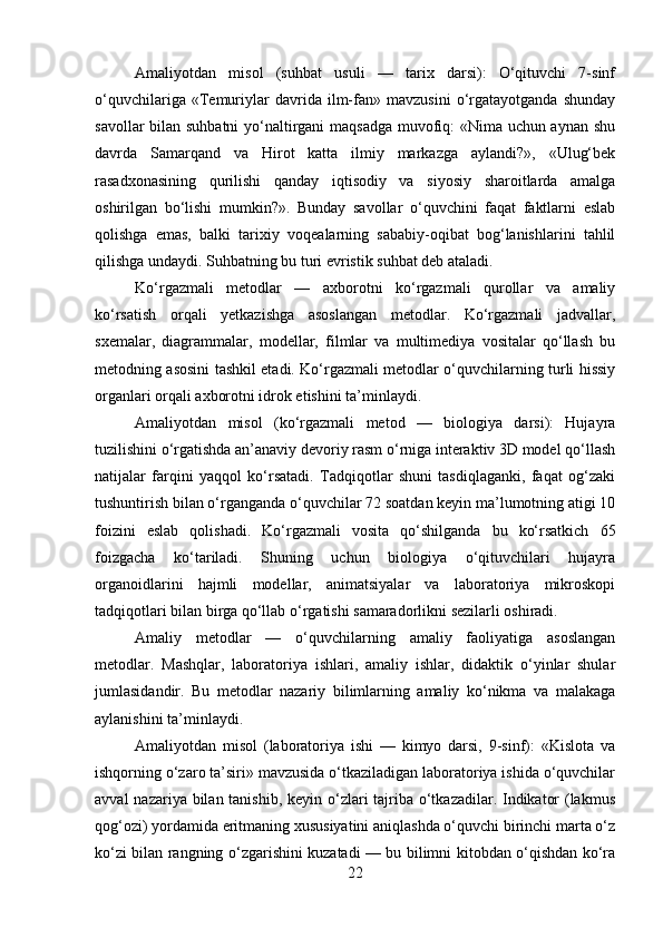 Amaliyotdan   misol   (suhbat   usuli   —   tarix   darsi):   O‘qituvchi   7-sinf
o‘quvchilariga   «Temuriylar   davrida   ilm-fan»   mavzusini   o‘rgatayotganda   shunday
savollar bilan suhbatni  yo‘naltirgani maqsadga muvofiq: «Nima uchun aynan shu
davrda   Samarqand   va   Hirot   katta   ilmiy   markazga   aylandi?»,   «Ulug‘bek
rasadxonasining   qurilishi   qanday   iqtisodiy   va   siyosiy   sharoitlarda   amalga
oshirilgan   bo‘lishi   mumkin?».   Bunday   savollar   o‘quvchini   faqat   faktlarni   eslab
qolishga   emas,   balki   tarixiy   voqealarning   sababiy-oqibat   bog‘lanishlarini   tahlil
qilishga undaydi. Suhbatning bu turi evristik suhbat deb ataladi.
Ko‘rgazmali   metodlar   —   axborotni   ko‘rgazmali   qurollar   va   amaliy
ko‘rsatish   orqali   yetkazishga   asoslangan   metodlar.   Ko‘rgazmali   jadvallar,
sxemalar,   diagrammalar,   modellar,   filmlar   va   multimediya   vositalar   qo‘llash   bu
metodning asosini tashkil etadi. Ko‘rgazmali metodlar o‘quvchilarning turli hissiy
organlari orqali axborotni idrok etishini ta’minlaydi.
Amaliyotdan   misol   (ko‘rgazmali   metod   —   biologiya   darsi):   Hujayra
tuzilishini o‘rgatishda an’anaviy devoriy rasm o‘rniga interaktiv 3D model qo‘llash
natijalar   farqini   yaqqol   ko‘rsatadi.   Tadqiqotlar   shuni   tasdiqlaganki,   faqat   og‘zaki
tushuntirish bilan o‘rganganda o‘quvchilar 72 soatdan keyin ma’lumotning atigi 10
foizini   eslab   qolishadi.   Ko‘rgazmali   vosita   qo‘shilganda   bu   ko‘rsatkich   65
foizgacha   ko‘tariladi.   Shuning   uchun   biologiya   o‘qituvchilari   hujayra
organoidlarini   hajmli   modellar,   animatsiyalar   va   laboratoriya   mikroskopi
tadqiqotlari bilan birga qo‘llab o‘rgatishi samaradorlikni sezilarli oshiradi.
Amaliy   metodlar   —   o‘quvchilarning   amaliy   faoliyatiga   asoslangan
metodlar.   Mashqlar,   laboratoriya   ishlari,   amaliy   ishlar,   didaktik   o‘yinlar   shular
jumlasidandir.   Bu   metodlar   nazariy   bilimlarning   amaliy   ko‘nikma   va   malakaga
aylanishini ta’minlaydi.
Amaliyotdan   misol   (laboratoriya   ishi   —   kimyo   darsi,   9-sinf):   «Kislota   va
ishqorning o‘zaro ta’siri» mavzusida o‘tkaziladigan laboratoriya ishida o‘quvchilar
avval  nazariya bilan tanishib, keyin o‘zlari tajriba o‘tkazadilar. Indikator  (lakmus
qog‘ozi) yordamida eritmaning xususiyatini aniqlashda o‘quvchi birinchi marta o‘z
ko‘zi bilan rangning o‘zgarishini kuzatadi — bu bilimni kitobdan o‘qishdan ko‘ra
22 