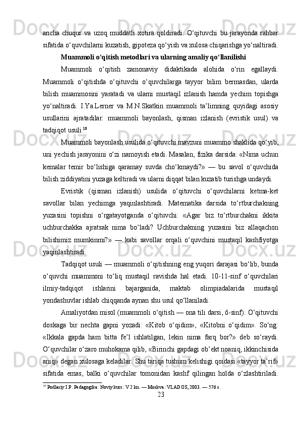 ancha   chuqur   va   uzoq   muddatli   xotira   qoldiradi.   O‘qituvchi   bu   jarayonda   rahbar
sifatida o‘quvchilarni kuzatish, gipoteza qo‘yish va xulosa chiqarishga yo‘naltiradi.
Muammoli o‘qitish metodlari va ularning amaliy qo‘llanilishi
Muammoli   o‘qitish   zamonaviy   didaktikada   alohida   o‘rin   egallaydi.
Muammoli   o‘qitishda   o‘qituvchi   o‘quvchilarga   tayyor   bilim   bermasdan,   ularda
bilish   muammosini   yaratadi   va   ularni   mustaqil   izlanish   hamda   yechim   topishga
yo‘naltiradi.   I.Ya.Lerner   va   M.N.Skatkin   muammoli   ta’limning   quyidagi   asosiy
usullarini   ajratadilar:   muammoli   bayonlash,   qisman   izlanish   (evristik   usul)   va
tadqiqot usuli. 10
Muammoli bayonlash usulida o‘qituvchi mavzuni muammo shaklida qo‘yib,
uni yechish jarayonini o‘zi namoyish etadi. Masalan, fizika darsida: «Nima uchun
kemalar   temir   bo‘lishiga   qaramay   suvda   cho‘kmaydi?»   —   bu   savol   o‘quvchida
bilish ziddiyatini yuzaga keltiradi va ularni diqqat bilan kuzatib turishga undaydi.
Evristik   (qisman   izlanish)   usulida   o‘qituvchi   o‘quvchilarni   ketma-ket
savollar   bilan   yechimga   yaqinlashtiradi.   Matematika   darsida   to‘rtburchakning
yuzasini   topishni   o‘rgatayotganda   o‘qituvchi:   «Agar   biz   to‘rtburchakni   ikkita
uchburchakka   ajratsak   nima   bo‘ladi?   Uchburchakning   yuzasini   biz   allaqachon
bilishimiz   mumkinmi?»   —   kabi   savollar   orqali   o‘quvchini   mustaqil   kashfiyotga
yaqinlashtiradi.
Tadqiqot usuli — muammoli o‘qitishning eng yuqori darajasi bo‘lib, bunda
o‘quvchi   muammoni   to‘liq   mustaqil   ravishda   hal   etadi.   10-11-sinf   o‘quvchilari
ilmiy-tadqiqot   ishlarini   bajarganida,   maktab   olimpiadalarida   mustaqil
yondashuvlar ishlab chiqqanda aynan shu usul qo‘llaniladi.
Amaliyotdan misol (muammoli o‘qitish — ona tili darsi, 6-sinf): O‘qituvchi
doskaga   bir   nechta   gapni   yozadi:   «Kitob   o‘qidim»,   «Kitobni   o‘qidim».   So‘ng:
«Ikkala   gapda   ham   bitta   fe’l   ishlatilgan,   lekin   nima   farq   bor?»   deb   so‘raydi.
O‘quvchilar o‘zaro muhokama qilib, «Birinchi gapdagi ob’ekt noaniq, ikkinchisida
aniq» degan xulosaga keladilar. Shu tariqa tushum kelishigi qoidasi «tayyor ta’rif»
sifatida   emas,   balki   o‘quvchilar   tomonidan   kashf   qilingan   holda   o‘zlashtiriladi.
10
 Podlasiy I.P. Pedagogika: Noviy kurs: V 2 kn. — Moskva: VLADOS, 2003. — 576 s.
23 