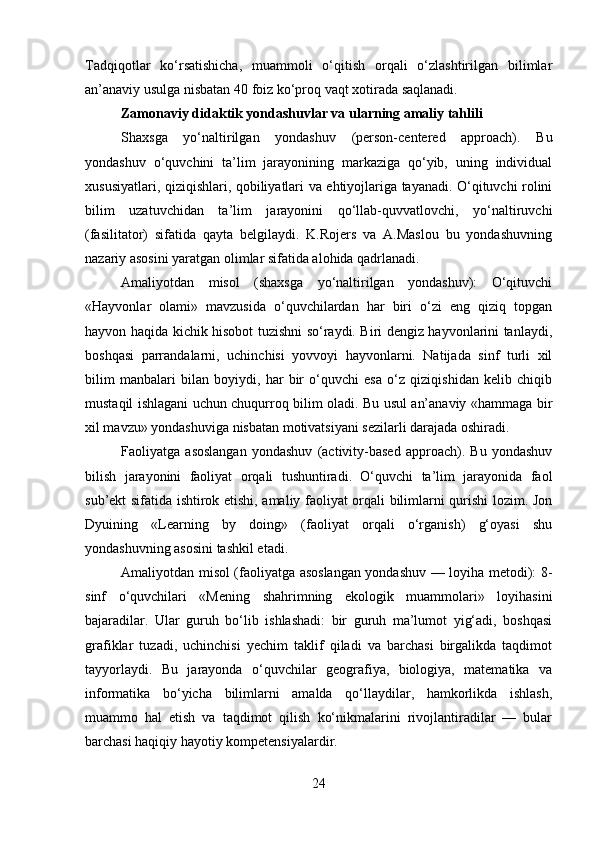 Tadqiqotlar   ko‘rsatishicha,   muammoli   o‘qitish   orqali   o‘zlashtirilgan   bilimlar
an’anaviy usulga nisbatan 40 foiz ko‘proq vaqt xotirada saqlanadi.
Zamonaviy didaktik yondashuvlar va ularning amaliy tahlili
Shaxsga   yo‘naltirilgan   yondashuv   (person-centered   approach).   Bu
yondashuv   o‘quvchini   ta’lim   jarayonining   markaziga   qo‘yib,   uning   individual
xususiyatlari, qiziqishlari, qobiliyatlari va ehtiyojlariga tayanadi. O‘qituvchi rolini
bilim   uzatuvchidan   ta’lim   jarayonini   qo‘llab-quvvatlovchi,   yo‘naltiruvchi
(fasilitator)   sifatida   qayta   belgilaydi.   K.Rojers   va   A.Maslou   bu   yondashuvning
nazariy asosini yaratgan olimlar sifatida alohida qadrlanadi.
Amaliyotdan   misol   (shaxsga   yo‘naltirilgan   yondashuv):   O‘qituvchi
«Hayvonlar   olami»   mavzusida   o‘quvchilardan   har   biri   o‘zi   eng   qiziq   topgan
hayvon haqida kichik hisobot tuzishni so‘raydi. Biri dengiz hayvonlarini tanlaydi,
boshqasi   parrandalarni,   uchinchisi   yovvoyi   hayvonlarni.   Natijada   sinf   turli   xil
bilim   manbalari   bilan   boyiydi,   har   bir   o‘quvchi   esa   o‘z   qiziqishidan   kelib   chiqib
mustaqil ishlagani uchun chuqurroq bilim oladi. Bu usul an’anaviy «hammaga bir
xil mavzu» yondashuviga nisbatan motivatsiyani sezilarli darajada oshiradi.
Faoliyatga   asoslangan   yondashuv   (activity-based   approach).   Bu   yondashuv
bilish   jarayonini   faoliyat   orqali   tushuntiradi.   O‘quvchi   ta’lim   jarayonida   faol
sub’ekt sifatida ishtirok etishi, amaliy faoliyat orqali bilimlarni qurishi lozim. Jon
Dyuining   «Learning   by   doing»   (faoliyat   orqali   o‘rganish)   g‘oyasi   shu
yondashuvning asosini tashkil etadi.
Amaliyotdan misol (faoliyatga asoslangan yondashuv — loyiha metodi): 8-
sinf   o‘quvchilari   «Mening   shahrimning   ekologik   muammolari»   loyihasini
bajaradilar.   Ular   guruh   bo‘lib   ishlashadi:   bir   guruh   ma’lumot   yig‘adi,   boshqasi
grafiklar   tuzadi,   uchinchisi   yechim   taklif   qiladi   va   barchasi   birgalikda   taqdimot
tayyorlaydi.   Bu   jarayonda   o‘quvchilar   geografiya,   biologiya,   matematika   va
informatika   bo‘yicha   bilimlarni   amalda   qo‘llaydilar,   hamkorlikda   ishlash,
muammo   hal   etish   va   taqdimot   qilish   ko‘nikmalarini   rivojlantiradilar   —   bular
barchasi haqiqiy hayotiy kompetensiyalardir.
24 
