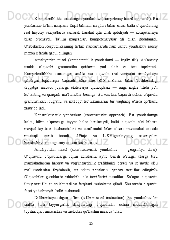 Kompetentlilikka   asoslangan   yondashuv   (competency-based   approach).   Bu
yondashuv ta’lim natijasini faqat bilimlar miqdori bilan emas, balki o‘quvchining
real   hayotiy   vaziyatlarda   samarali   harakat   qila   olish   qobiliyati   —   kompetensiya
bilan   o‘lchaydi.   Ta’lim   maqsadlari   kompetensiyalar   tili   bilan   ifodalanadi.
O‘zbekiston   Respublikasining   ta’lim   standartlarida   ham   ushbu   yondashuv   asosiy
mezon sifatida qabul qilingan.
Amaliyotdan   misol   (kompetentlilik   yondashuvi   —   ingliz   tili):   An’anaviy
usulda   o‘quvchi   grammatika   qoidasini   yod   oladi   va   test   topshiradi.
Kompetentlilikka   asoslangan   usulda   esa   o‘quvchi   real   vaziyatni   simulyatsiya
qiladigan   topshiriqni   bajaradi:   «Siz   chet   ellik   mehmon   bilan   Toshkentdagi
diqqatga   sazovor   joylarga   ekskursiya   qilmoqdasiz   —   unga   ingliz   tilida   yo‘l
ko‘rsating   va   qiziqarli   ma’lumotlar   bering».   Bu   vazifani   bajarish   uchun   o‘quvchi
grammatikani,   lug‘atni   va   muloqot   ko‘nikmalarini   bir   vaqtning   o‘zida   qo‘llashi
zarur bo‘ladi.
Konstruktivistik   yondashuv   (constructivist   approach).   Bu   yondashuvga
ko‘ra,   bilim   o‘quvchiga   tayyor   holda   berilmaydi,   balki   o‘quvchi   o‘zi   bilimni
mavjud   tajribasi,   tushunchalari   va   atrof-muhit   bilan   o‘zaro   munosabat   asosida
mustaqil   qurib   boradi.   J.Piaje   va   L.S.Vigotskiyning   nazariyalari
konstruktivizmning ilmiy asosini tashkil etadi.
Amaliyotdan   misol   (konstruktivistik   yondashuv   —   geografiya   darsi):
O‘qituvchi   o‘quvchilarga   iqlim   zonalarini   aytib   berish   o‘rniga,   ularga   turli
mamlakatlardan   harorat   va   yog‘ingarchilik   grafiklarini   beradi   va   so‘raydi:   «Bu
ma’lumotlardan   foydalanib,   siz   iqlim   zonalarini   qanday   tasniflar   edingiz?»
O‘quvchilar   guruhlarda   ishlashib,   o‘z   tasniflarini   tuzadilar.   So‘ngra   o‘qituvchi
ilmiy   tasnif   bilan   solishtiradi   va   farqlarni   muhokama   qiladi.   Shu   tarzda   o‘quvchi
faqat yod olmaydi, balki tushunadi.
Differentsiyalashgan   ta’lim   (differentiated   instruction).   Bu   yondashuv   bir
sinfda   turli   tayyorgarlik   darajasidagi   o‘quvchilar   uchun   moslashtirilgan
topshiriqlar, materiallar va metodlar qo‘llashni nazarda tutadi.
25 