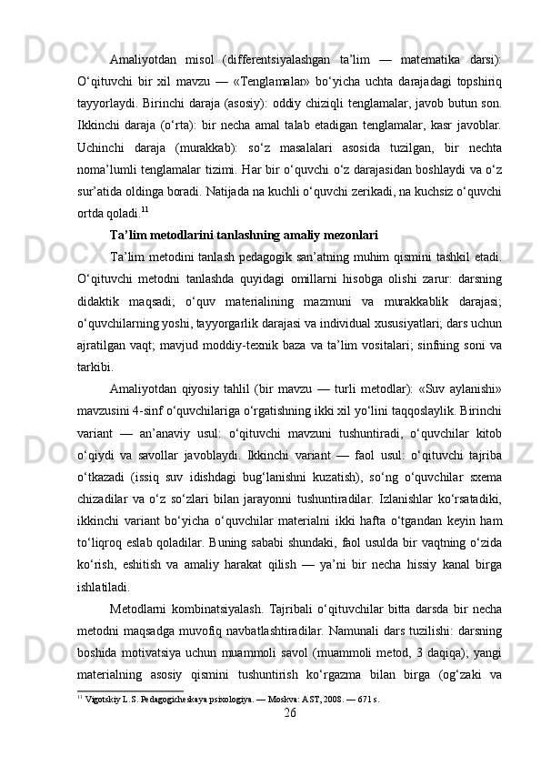 Amaliyotdan   misol   (differentsiyalashgan   ta’lim   —   matematika   darsi):
O‘qituvchi   bir   xil   mavzu   —   «Tenglamalar»   bo‘yicha   uchta   darajadagi   topshiriq
tayyorlaydi. Birinchi daraja (asosiy): oddiy chiziqli tenglamalar, javob butun son.
Ikkinchi   daraja   (o‘rta):   bir   necha   amal   talab   etadigan   tenglamalar,   kasr   javoblar.
Uchinchi   daraja   (murakkab):   so‘z   masalalari   asosida   tuzilgan,   bir   nechta
noma’lumli tenglamalar tizimi. Har bir o‘quvchi o‘z darajasidan boshlaydi va o‘z
sur’atida oldinga boradi. Natijada na kuchli o‘quvchi zerikadi, na kuchsiz o‘quvchi
ortda qoladi. 11
Ta’lim metodlarini tanlashning amaliy mezonlari
Ta’lim metodini tanlash pedagogik san’atning muhim qismini  tashkil etadi.
O‘qituvchi   metodni   tanlashda   quyidagi   omillarni   hisobga   olishi   zarur:   darsning
didaktik   maqsadi;   o‘quv   materialining   mazmuni   va   murakkablik   darajasi;
o‘quvchilarning yoshi, tayyorgarlik darajasi va individual xususiyatlari; dars uchun
ajratilgan   vaqt;   mavjud   moddiy-texnik   baza   va   ta’lim   vositalari;   sinfning   soni   va
tarkibi.
Amaliyotdan   qiyosiy   tahlil   (bir   mavzu   —   turli   metodlar):   «Suv   aylanishi»
mavzusini 4-sinf o‘quvchilariga o‘rgatishning ikki xil yo‘lini taqqoslaylik. Birinchi
variant   —   an’anaviy   usul:   o‘qituvchi   mavzuni   tushuntiradi,   o‘quvchilar   kitob
o‘qiydi   va   savollar   javoblaydi.   Ikkinchi   variant   —   faol   usul:   o‘qituvchi   tajriba
o‘tkazadi   (issiq   suv   idishdagi   bug‘lanishni   kuzatish),   so‘ng   o‘quvchilar   sxema
chizadilar   va   o‘z   so‘zlari   bilan   jarayonni   tushuntiradilar.   Izlanishlar   ko‘rsatadiki,
ikkinchi   variant   bo‘yicha   o‘quvchilar   materialni   ikki   hafta   o‘tgandan   keyin   ham
to‘liqroq eslab qoladilar. Buning sababi  shundaki, faol usulda bir vaqtning o‘zida
ko‘rish,   eshitish   va   amaliy   harakat   qilish   —   ya’ni   bir   necha   hissiy   kanal   birga
ishlatiladi.
Metodlarni   kombinatsiyalash.   Tajribali   o‘qituvchilar   bitta   darsda   bir   necha
metodni  maqsadga   muvofiq  navbatlashtiradilar. Namunali   dars  tuzilishi:  darsning
boshida   motivatsiya   uchun   muammoli   savol   (muammoli   metod,   3   daqiqa);   yangi
materialning   asosiy   qismini   tushuntirish   ko‘rgazma   bilan   birga   (og‘zaki   va
11
 Vigotskiy L.S. Pedagogicheskaya psixologiya. — Moskva: AST, 2008. — 671 s.
26 