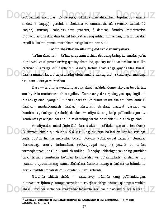 ko‘rgazmali   metodlar,   15   daqiqa);   juftlikda   mustahkamlash   topshirig‘i   (amaliy
metod,   7   daqiqa);   guruhda   muhokama   va   umumlashtirish   (evristik   suhbat,   10
daqiqa);   mustaqil   baholash   testi   (nazorat,   5   daqiqa).   Bunday   kombinatsiya
o‘quvchilarning diqqatini bir xil faoliyatda uzoq ushlab turmasdan, turli xil harakat
orqali bilimlarni puxta mustahkamlashga imkon beradi. 12
Ta’lim shakllari va ularning didaktik xususiyatlari
Ta’lim shakllari — ta’lim jarayonini tashkil etishning tashqi ko‘rinishi; ya’ni
o‘qituvchi va o‘quvchilarning qanday sharoitda, qanday tarkib va tuzilmada ta’lim
faoliyatini   amalga   oshirishlaridir.   Asosiy   ta’lim   shakllariga   quyidagilar   kiradi:
dars,   seminar,   laboratoriya   mashg‘uloti,   amaliy   mashg‘ulot,   ekskursiya,   mustaqil
ish, konsultatsiya va imtihon.
Dars — ta’lim jarayonining asosiy shakli sifatida Komenskiydan beri ta’lim
amaliyotida mustahkam  o‘rin egalladi. Zamonaviy dars tipologiyasi  quyidagilarni
o‘z ichiga oladi: yangi bilim berish darslari, ko‘nikma va malakalarni rivojlantirish
darslari,   mustahkamlash   darslari,   takrorlash   darslari,   nazorat   darslari   va
kombinatsiyalashgan   (aralash)   darslar.   Amaliyotda   eng   ko‘p   qo‘llaniladigan   tur
kombinatsiyalashgan dars bo‘lib, u darsning barcha bosqichlarini o‘z ichiga oladi.
Amaliyotdan   misol   (interfaol   dars   shakli   —   «Fikrlar   xaritasi»   texnikasi):
O‘qituvchi   sinf   o‘quvchilarini   5-6   kishilik   guruhlarga   bo‘ladi   va   har   bir   guruhga
katta   qog‘oz   hamda   markerlar   beradi.   Mavzu:   «Oziq-ovqat   zanjiri».   Guruhlar
doskachaga   asosiy   tushunchani   («Oziq-ovqat   zanjiri»)   yozadi   va   undan
tarmoqlanuvchi bog‘liqliklarni chizadilar. 10 daqiqa ishlashgandan so‘ng guruhlar
bir-birlarining   xaritasini   ko‘zdan   kechiradilar   va   qo‘shimchalar   kiritadilar.   Bu
texnika o‘quvchilarning tizimli fikrlashini, hamkorlikdagi ishlashini va bilimlarini
grafik shaklda ifodalash ko‘nikmalarini rivojlantiradi.
Guruhda   ishlash   shakli   —   zamonaviy   ta’limda   keng   qo‘llaniladigan,
o‘quvchilar   ijtimoiy   kompetensiyalarini   rivojlantirishga   xizmat   qiladigan   muhim
shakl.   Guruhda   ishlashda   mas’uliyat   taqsimlanadi,   har   bir   o‘quvchi   o‘z   hissasini
12
 Bloom B.S. Taxonomy of educational objectives: The classification of educational goals. — New York: 
Longman, 1956. — 207 p.
27 