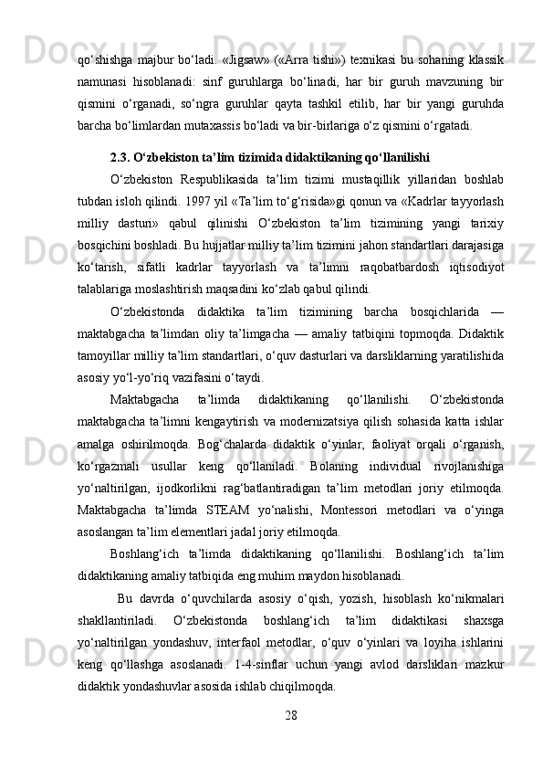 qo‘shishga  majbur  bo‘ladi.  «Jigsaw»   («Arra  tishi»)   texnikasi  bu  sohaning   klassik
namunasi   hisoblanadi:   sinf   guruhlarga   bo‘linadi,   har   bir   guruh   mavzuning   bir
qismini   o‘rganadi,   so‘ngra   guruhlar   qayta   tashkil   etilib,   har   bir   yangi   guruhda
barcha bo‘limlardan mutaxassis bo‘ladi va bir-birlariga o‘z qismini o‘rgatadi.
2.3. O‘zbekiston ta’lim tizimida didaktikaning qo‘llanilishi
O‘zbekiston   Respublikasida   ta’lim   tizimi   mustaqillik   yillaridan   boshlab
tubdan isloh qilindi. 1997 yil «Ta’lim to‘g‘risida»gi qonun va «Kadrlar tayyorlash
milliy   dasturi»   qabul   qilinishi   O‘zbekiston   ta’lim   tizimining   yangi   tarixiy
bosqichini boshladi. Bu hujjatlar milliy ta’lim tizimini jahon standartlari darajasiga
ko‘tarish,   sifatli   kadrlar   tayyorlash   va   ta’limni   raqobatbardosh   iqtisodiyot
talablariga moslashtirish maqsadini ko‘zlab qabul qilindi.
O‘zbekistonda   didaktika   ta’lim   tizimining   barcha   bosqichlarida   —
maktabgacha   ta’limdan   oliy   ta’limgacha   —   amaliy   tatbiqini   topmoqda.   Didaktik
tamoyillar milliy ta’lim standartlari, o‘quv dasturlari va darsliklarning yaratilishida
asosiy yo‘l-yo‘riq vazifasini o‘taydi.
Maktabgacha   ta’limda   didaktikaning   qo‘llanilishi.   O‘zbekistonda
maktabgacha   ta’limni   kengaytirish   va   modernizatsiya   qilish   sohasida   katta   ishlar
amalga   oshirilmoqda.   Bog‘chalarda   didaktik   o‘yinlar,   faoliyat   orqali   o‘rganish,
ko‘rgazmali   usullar   keng   qo‘llaniladi.   Bolaning   individual   rivojlanishiga
yo‘naltirilgan,   ijodkorlikni   rag‘batlantiradigan   ta’lim   metodlari   joriy   etilmoqda.
Maktabgacha   ta’limda   STEAM   yo‘nalishi,   Montessori   metodlari   va   o‘yinga
asoslangan ta’lim elementlari jadal joriy etilmoqda.
Boshlang‘ich   ta’limda   didaktikaning   qo‘llanilishi.   Boshlang‘ich   ta’lim
didaktikaning amaliy tatbiqida eng muhim maydon hisoblanadi.
  Bu   davrda   o‘quvchilarda   asosiy   o‘qish,   yozish,   hisoblash   ko‘nikmalari
shakllantiriladi.   O‘zbekistonda   boshlang‘ich   ta’lim   didaktikasi   shaxsga
yo‘naltirilgan   yondashuv,   interfaol   metodlar,   o‘quv   o‘yinlari   va   loyiha   ishlarini
keng   qo‘llashga   asoslanadi.   1-4-sinflar   uchun   yangi   avlod   darsliklari   mazkur
didaktik yondashuvlar asosida ishlab chiqilmoqda.
28 