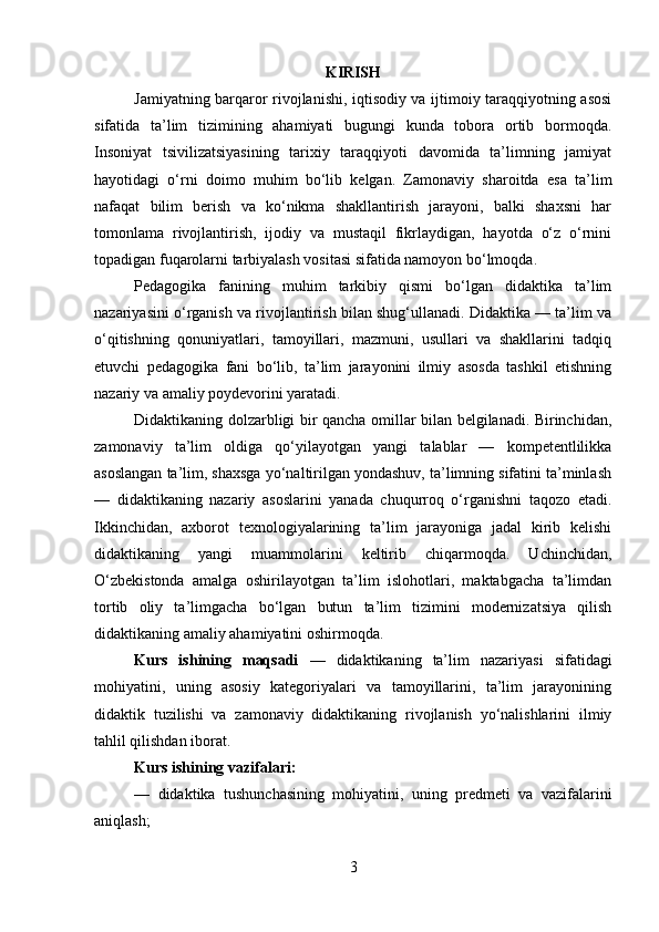 KIRISH
Jamiyatning barqaror rivojlanishi, iqtisodiy va ijtimoiy taraqqiyotning asosi
sifatida   ta’lim   tizimining   ahamiyati   bugungi   kunda   tobora   ortib   bormoqda.
Insoniyat   tsivilizatsiyasining   tarixiy   taraqqiyoti   davomida   ta’limning   jamiyat
hayotidagi   o‘rni   doimo   muhim   bo‘lib   kelgan.   Zamonaviy   sharoitda   esa   ta’lim
nafaqat   bilim   berish   va   ko‘nikma   shakllantirish   jarayoni,   balki   shaxsni   har
tomonlama   rivojlantirish,   ijodiy   va   mustaqil   fikrlaydigan,   hayotda   o‘z   o‘rnini
topadigan fuqarolarni tarbiyalash vositasi sifatida namoyon bo‘lmoqda.
Pedagogika   fanining   muhim   tarkibiy   qismi   bo‘lgan   didaktika   ta’lim
nazariyasini o‘rganish va rivojlantirish bilan shug‘ullanadi. Didaktika — ta’lim va
o‘qitishning   qonuniyatlari,   tamoyillari,   mazmuni,   usullari   va   shakllarini   tadqiq
etuvchi   pedagogika   fani   bo‘lib,   ta’lim   jarayonini   ilmiy   asosda   tashkil   etishning
nazariy va amaliy poydevorini yaratadi.
Didaktikaning dolzarbligi bir qancha omillar bilan belgilanadi. Birinchidan,
zamonaviy   ta’lim   oldiga   qo‘yilayotgan   yangi   talablar   —   kompetentlilikka
asoslangan ta’lim, shaxsga yo‘naltirilgan yondashuv, ta’limning sifatini ta’minlash
—   didaktikaning   nazariy   asoslarini   yanada   chuqurroq   o‘rganishni   taqozo   etadi.
Ikkinchidan,   axborot   texnologiyalarining   ta’lim   jarayoniga   jadal   kirib   kelishi
didaktikaning   yangi   muammolarini   keltirib   chiqarmoqda.   Uchinchidan,
O‘zbekistonda   amalga   oshirilayotgan   ta’lim   islohotlari,   maktabgacha   ta’limdan
tortib   oliy   ta’limgacha   bo‘lgan   butun   ta’lim   tizimini   modernizatsiya   qilish
didaktikaning amaliy ahamiyatini oshirmoqda.
Kurs   ishining   maqsadi   —   didaktikaning   ta’lim   nazariyasi   sifatidagi
mohiyatini,   uning   asosiy   kategoriyalari   va   tamoyillarini,   ta’lim   jarayonining
didaktik   tuzilishi   va   zamonaviy   didaktikaning   rivojlanish   yo‘nalishlarini   ilmiy
tahlil qilishdan iborat.
Kurs ishining vazifalari:
—   didaktika   tushunchasining   mohiyatini,   uning   predmeti   va   vazifalarini
aniqlash;
3 