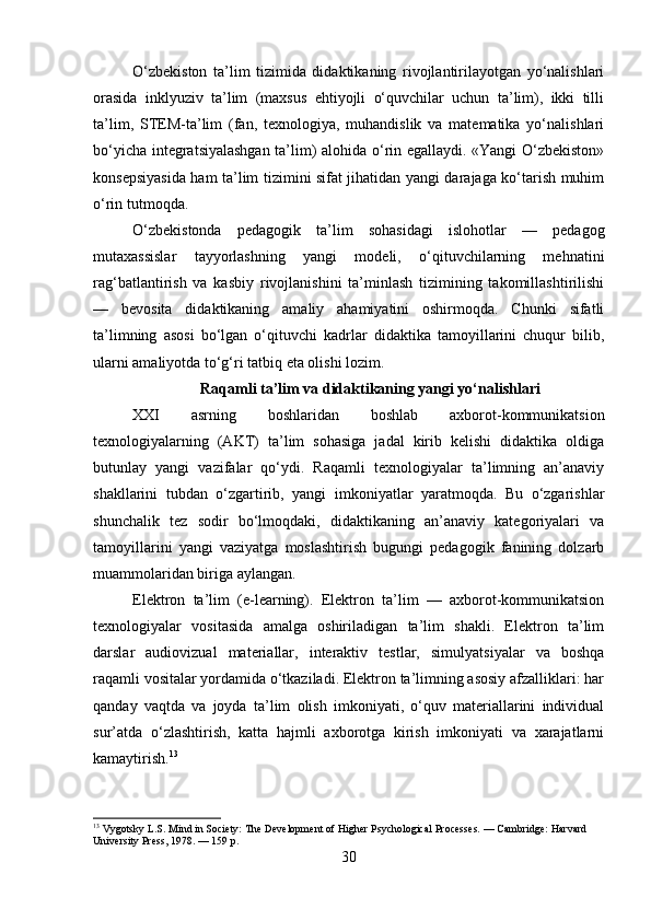 O‘zbekiston   ta’lim   tizimida   didaktikaning   rivojlantirilayotgan   yo‘nalishlari
orasida   inklyuziv   ta’lim   (maxsus   ehtiyojli   o‘quvchilar   uchun   ta’lim),   ikki   tilli
ta’lim,   STEM-ta’lim   (fan,   texnologiya,   muhandislik   va   matematika   yo‘nalishlari
bo‘yicha integratsiyalashgan ta’lim) alohida o‘rin egallaydi. «Yangi O‘zbekiston»
konsepsiyasida ham ta’lim tizimini sifat jihatidan yangi darajaga ko‘tarish muhim
o‘rin tutmoqda.
O‘zbekistonda   pedagogik   ta’lim   sohasidagi   islohotlar   —   pedagog
mutaxassislar   tayyorlashning   yangi   modeli,   o‘qituvchilarning   mehnatini
rag‘batlantirish   va   kasbiy   rivojlanishini   ta’minlash   tizimining   takomillashtirilishi
—   bevosita   didaktikaning   amaliy   ahamiyatini   oshirmoqda.   Chunki   sifatli
ta’limning   asosi   bo‘lgan   o‘qituvchi   kadrlar   didaktika   tamoyillarini   chuqur   bilib,
ularni amaliyotda to‘g‘ri tatbiq eta olishi lozim.
 Raqamli ta’lim va didaktikaning yangi yo‘nalishlari
XXI   asrning   boshlaridan   boshlab   axborot-kommunikatsion
texnologiyalarning   (AKT)   ta’lim   sohasiga   jadal   kirib   kelishi   didaktika   oldiga
butunlay   yangi   vazifalar   qo‘ydi.   Raqamli   texnologiyalar   ta’limning   an’anaviy
shakllarini   tubdan   o‘zgartirib,   yangi   imkoniyatlar   yaratmoqda.   Bu   o‘zgarishlar
shunchalik   tez   sodir   bo‘lmoqdaki,   didaktikaning   an’anaviy   kategoriyalari   va
tamoyillarini   yangi   vaziyatga   moslashtirish   bugungi   pedagogik   fanining   dolzarb
muammolaridan biriga aylangan.
Elektron   ta’lim   (e-learning).   Elektron   ta’lim   —   axborot-kommunikatsion
texnologiyalar   vositasida   amalga   oshiriladigan   ta’lim   shakli.   Elektron   ta’lim
darslar   audiovizual   materiallar,   interaktiv   testlar,   simulyatsiyalar   va   boshqa
raqamli vositalar yordamida o‘tkaziladi. Elektron ta’limning asosiy afzalliklari: har
qanday   vaqtda   va   joyda   ta’lim   olish   imkoniyati,   o‘quv   materiallarini   individual
sur’atda   o‘zlashtirish,   katta   hajmli   axborotga   kirish   imkoniyati   va   xarajatlarni
kamaytirish. 13
13
 Vygotsky L.S. Mind in Society: The Development of Higher Psychological Processes. — Cambridge: Harvard 
University Press, 1978. — 159 p.
30 
