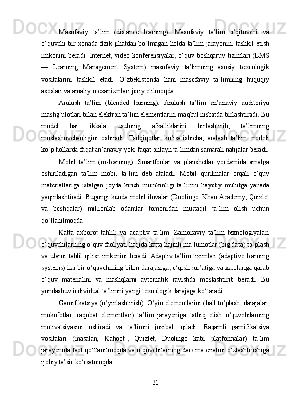 Masofaviy   ta’lim   (distance   learning).   Masofaviy   ta’lim   o‘qituvchi   va
o‘quvchi bir xonada fizik jihatdan bo‘lmagan holda ta’lim jarayonini tashkil etish
imkonini beradi. Internet, video-konferensiyalar, o‘quv boshqaruv tizimlari (LMS
—   Learning   Management   System)   masofaviy   ta’limning   asosiy   texnologik
vositalarini   tashkil   etadi.   O‘zbekistonda   ham   masofaviy   ta’limning   huquqiy
asoslari va amaliy mexanizmlari joriy etilmoqda.
Aralash   ta’lim   (blended   learning).   Aralash   ta’lim   an’anaviy   auditoriya
mashg‘ulotlari bilan elektron ta’lim elementlarini maqbul nisbatda birlashtiradi. Bu
model   har   ikkala   usulning   afzalliklarini   birlashtirib,   ta’limning
moslashuvchanligini   oshiradi.   Tadqiqotlar   ko‘rsatishicha,   aralash   ta’lim   modeli
ko‘p hollarda faqat an’anaviy yoki faqat onlayn ta’limdan samarali natijalar beradi.
Mobil   ta’lim   (m-learning).   Smartfonlar   va   planshetlar   yordamida   amalga
oshiriladigan   ta’lim   mobil   ta’lim   deb   ataladi.   Mobil   qurilmalar   orqali   o‘quv
materiallariga   istalgan   joyda   kirish   mumkinligi   ta’limni   hayotiy   muhitga   yanada
yaqinlashtiradi. Bugungi kunda mobil ilovalar (Duolingo, Khan Academy, Quizlet
va   boshqalar)   millionlab   odamlar   tomonidan   mustaqil   ta’lim   olish   uchun
qo‘llanilmoqda.
Katta   axborot   tahlili   va   adaptiv   ta’lim.   Zamonaviy   ta’lim   texnologiyalari
o‘quvchilarning o‘quv faoliyati haqida katta hajmli ma’lumotlar (big data) to‘plash
va ularni  tahlil  qilish imkonini  beradi. Adaptiv ta’lim  tizimlari  (adaptive learning
systems) har bir o‘quvchining bilim darajasiga, o‘qish sur’atiga va xatolariga qarab
o‘quv   materialini   va   mashqlarni   avtomatik   ravishda   moslashtirib   beradi.   Bu
yondashuv individual ta’limni yangi texnologik darajaga ko‘taradi.
Gamifikatsiya (o‘yinlashtirish). O‘yin elementlarini (ball to‘plash, darajalar,
mukofotlar,   raqobat   elementlari)   ta’lim   jarayoniga   tatbiq   etish   o‘quvchilarning
motivatsiyasini   oshiradi   va   ta’limni   jozibali   qiladi.   Raqamli   gamifikatsiya
vositalari   (masalan,   Kahoot!,   Quizlet,   Duolingo   kabi   platformalar)   ta’lim
jarayonida faol qo‘llanilmoqda va o‘quvchilarning dars materialini o‘zlashtirishiga
ijobiy ta’sir ko‘rsatmoqda.
31 
