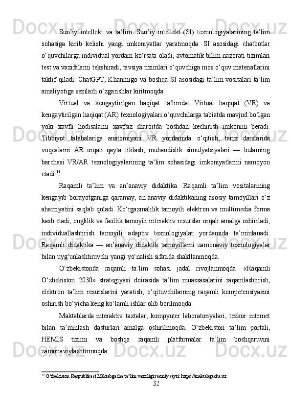 Sun’iy   intellekt   va   ta’lim.   Sun’iy   intellekt   (SI)   texnologiyalarining   ta’lim
sohasiga   kirib   kelishi   yangi   imkoniyatlar   yaratmoqda.   SI   asosidagi   chatbotlar
o‘quvchilarga individual yordam ko‘rsata oladi, avtomatik bilim nazorati tizimlari
test va vazifalarni tekshiradi, tavsiya tizimlari o‘quvchiga mos o‘quv materiallarini
taklif   qiladi.  ChatGPT,   Khanmigo  va   boshqa   SI   asosidagi   ta’lim   vositalari   ta’lim
amaliyotiga sezilarli o‘zgarishlar kiritmoqda.
Virtual   va   kengaytirilgan   haqiqat   ta’limda.   Virtual   haqiqat   (VR)   va
kengaytirilgan haqiqat (AR) texnologiyalari o‘quvchilarga tabiatda mavjud bo‘lgan
yoki   xavfli   hodisalarni   xavfsiz   sharoitda   boshdan   kechirish   imkonini   beradi.
Tibbiyot   talabalariga   anatomiyani   VR   yordamida   o‘qitish,   tarix   darslarida
voqealarni   AR   orqali   qayta   tiklash,   muhandislik   simulyatsiyalari   —   bularning
barchasi   VR/AR   texnologiyalarining   ta’lim   sohasidagi   imkoniyatlarini   namoyon
etadi. 14
Raqamli   ta’lim   va   an’anaviy   didaktika.   Raqamli   ta’lim   vositalarining
kengayib   borayotganiga   qaramay,   an’anaviy   didaktikaning   asosiy   tamoyillari   o‘z
ahamiyatini saqlab  qoladi. Ko‘rgazmalilik tamoyili elektron va multimedia forma
kasb etadi, onglilik va faollik tamoyili interaktiv resurslar orqali amalga oshiriladi,
individuallashtirish   tamoyili   adaptiv   texnologiyalar   yordamida   ta’minlanadi.
Raqamli   didaktika   —   an’anaviy   didaktik   tamoyillarni   zamonaviy   texnologiyalar
bilan uyg‘unlashtiruvchi yangi yo‘nalish sifatida shakllanmoqda.
O‘zbekistonda   raqamli   ta’lim   sohasi   jadal   rivojlanmoqda.   «Raqamli
O‘zbekiston   2030»   strategiyasi   doirasida   ta’lim   muassasalarini   raqamlashtirish,
elektron   ta’lim   resurslarini   yaratish,   o‘qituvchilarning   raqamli   kompetensiyasini
oshirish bo‘yicha keng ko‘lamli ishlar olib borilmoqda. 
Maktablarda   interaktiv   taxtalar,   kompyuter   laboratoriyalari,   tezkor   internet
bilan   ta’minlash   dasturlari   amalga   oshirilmoqda.   O‘zbekiston   ta’lim   portali,
HEMIS   tizimi   va   boshqa   raqamli   platformalar   ta’lim   boshqaruvini
zamonaviylashtirmoqda.
14
 O‘zbekiston Respublikasi Maktabgacha ta’lim vazirligi rasmiy sayti: https://maktabgacha.uz
32 
