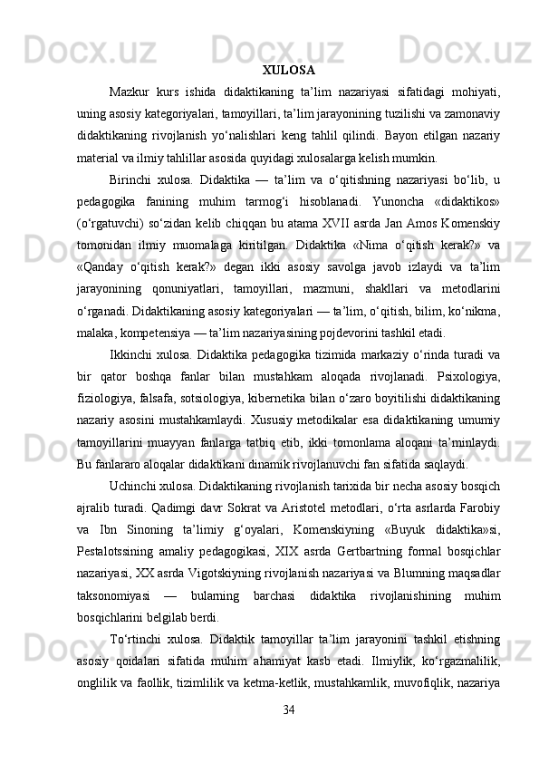 XULOSA
Mazkur   kurs   ishida   didaktikaning   ta’lim   nazariyasi   sifatidagi   mohiyati,
uning asosiy kategoriyalari, tamoyillari, ta’lim jarayonining tuzilishi va zamonaviy
didaktikaning   rivojlanish   yo‘nalishlari   keng   tahlil   qilindi.   Bayon   etilgan   nazariy
material va ilmiy tahlillar asosida quyidagi xulosalarga kelish mumkin.
Birinchi   xulosa.   Didaktika   —   ta’lim   va   o‘qitishning   nazariyasi   bo‘lib,   u
pedagogika   fanining   muhim   tarmog‘i   hisoblanadi.   Yunoncha   «didaktikos»
(o‘rgatuvchi)   so‘zidan   kelib  chiqqan   bu  atama   XVII   asrda   Jan   Amos   Komenskiy
tomonidan   ilmiy   muomalaga   kiritilgan.   Didaktika   «Nima   o‘qitish   kerak?»   va
«Qanday   o‘qitish   kerak?»   degan   ikki   asosiy   savolga   javob   izlaydi   va   ta’lim
jarayonining   qonuniyatlari,   tamoyillari,   mazmuni,   shakllari   va   metodlarini
o‘rganadi. Didaktikaning asosiy kategoriyalari — ta’lim, o‘qitish, bilim, ko‘nikma,
malaka, kompetensiya — ta’lim nazariyasining pojdevorini tashkil etadi.
Ikkinchi   xulosa.   Didaktika   pedagogika   tizimida   markaziy   o‘rinda   turadi   va
bir   qator   boshqa   fanlar   bilan   mustahkam   aloqada   rivojlanadi.   Psixologiya,
fiziologiya, falsafa, sotsiologiya, kibernetika bilan o‘zaro boyitilishi didaktikaning
nazariy   asosini   mustahkamlaydi.   Xususiy   metodikalar   esa   didaktikaning   umumiy
tamoyillarini   muayyan   fanlarga   tatbiq   etib,   ikki   tomonlama   aloqani   ta’minlaydi.
Bu fanlararo aloqalar didaktikani dinamik rivojlanuvchi fan sifatida saqlaydi.
Uchinchi xulosa. Didaktikaning rivojlanish tarixida bir necha asosiy bosqich
ajralib   turadi.   Qadimgi   davr   Sokrat   va   Aristotel   metodlari,   o‘rta   asrlarda   Farobiy
va   Ibn   Sinoning   ta’limiy   g‘oyalari,   Komenskiyning   «Buyuk   didaktika»si,
Pestalotssining   amaliy   pedagogikasi,   XIX   asrda   Gertbartning   formal   bosqichlar
nazariyasi, XX asrda Vigotskiyning rivojlanish nazariyasi va Blumning maqsadlar
taksonomiyasi   —   bularning   barchasi   didaktika   rivojlanishining   muhim
bosqichlarini belgilab berdi.
To‘rtinchi   xulosa.   Didaktik   tamoyillar   ta’lim   jarayonini   tashkil   etishning
asosiy   qoidalari   sifatida   muhim   ahamiyat   kasb   etadi.   Ilmiylik,   ko‘rgazmalilik,
onglilik va faollik, tizimlilik va ketma-ketlik, mustahkamlik, muvofiqlik, nazariya
34 