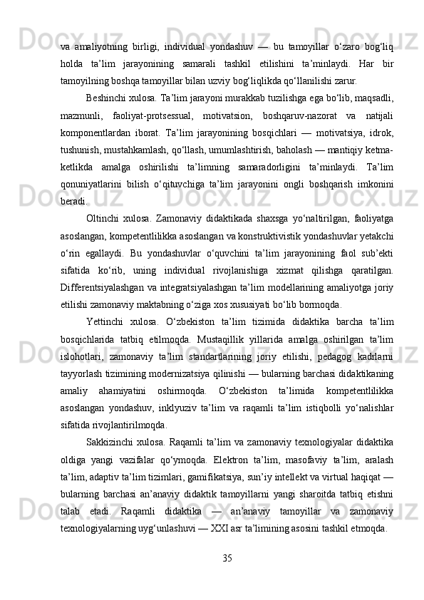 va   amaliyotning   birligi,   individual   yondashuv   —   bu   tamoyillar   o‘zaro   bog‘liq
holda   ta’lim   jarayonining   samarali   tashkil   etilishini   ta’minlaydi.   Har   bir
tamoyilning boshqa tamoyillar bilan uzviy bog‘liqlikda qo‘llanilishi zarur.
Beshinchi xulosa. Ta’lim jarayoni murakkab tuzilishga ega bo‘lib, maqsadli,
mazmunli,   faoliyat-protsessual,   motivatsion,   boshqaruv-nazorat   va   natijali
komponentlardan   iborat.   Ta’lim   jarayonining   bosqichlari   —   motivatsiya,   idrok,
tushunish, mustahkamlash, qo‘llash, umumlashtirish, baholash — mantiqiy ketma-
ketlikda   amalga   oshirilishi   ta’limning   samaradorligini   ta’minlaydi.   Ta’lim
qonuniyatlarini   bilish   o‘qituvchiga   ta’lim   jarayonini   ongli   boshqarish   imkonini
beradi.
Oltinchi   xulosa.   Zamonaviy   didaktikada   shaxsga   yo‘naltirilgan,   faoliyatga
asoslangan, kompetentlilikka asoslangan va konstruktivistik yondashuvlar yetakchi
o‘rin   egallaydi.   Bu   yondashuvlar   o‘quvchini   ta’lim   jarayonining   faol   sub’ekti
sifatida   ko‘rib,   uning   individual   rivojlanishiga   xizmat   qilishga   qaratilgan.
Differentsiyalashgan  va integratsiyalashgan  ta’lim  modellarining amaliyotga joriy
etilishi zamonaviy maktabning o‘ziga xos xususiyati bo‘lib bormoqda.
Yettinchi   xulosa.   O‘zbekiston   ta’lim   tizimida   didaktika   barcha   ta’lim
bosqichlarida   tatbiq   etilmoqda.   Mustaqillik   yillarida   amalga   oshirilgan   ta’lim
islohotlari,   zamonaviy   ta’lim   standartlarining   joriy   etilishi,   pedagog   kadrlarni
tayyorlash tizimining modernizatsiya qilinishi — bularning barchasi didaktikaning
amaliy   ahamiyatini   oshirmoqda.   O‘zbekiston   ta’limida   kompetentlilikka
asoslangan   yondashuv,   inklyuziv   ta’lim   va   raqamli   ta’lim   istiqbolli   yo‘nalishlar
sifatida rivojlantirilmoqda.
Sakkizinchi   xulosa.   Raqamli   ta’lim   va   zamonaviy   texnologiyalar   didaktika
oldiga   yangi   vazifalar   qo‘ymoqda.   Elektron   ta’lim,   masofaviy   ta’lim,   aralash
ta’lim, adaptiv ta’lim tizimlari, gamifikatsiya, sun’iy intellekt va virtual haqiqat —
bularning   barchasi   an’anaviy   didaktik   tamoyillarni   yangi   sharoitda   tatbiq   etishni
talab   etadi.   Raqamli   didaktika   —   an’anaviy   tamoyillar   va   zamonaviy
texnologiyalarning uyg‘unlashuvi — XXI asr ta’limining asosini tashkil etmoqda.
35 