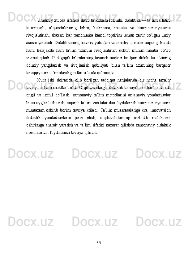 Umumiy xulosa sifatida shuni ta’kidlash lozimki, didaktika — ta’lim sifatini
ta’minlash,   o‘quvchilarning   bilim,   ko‘nikma,   malaka   va   kompetensiyalarini
rivojlantirish,   shaxsni   har   tomonlama   kamol   toptirish   uchun   zarur   bo‘lgan   ilmiy
asosni yaratadi. Didaktikaning nazariy yutuqlari va amaliy tajribasi bugungi kunda
ham,   kelajakda   ham   ta’lim   tizimini   rivojlantirish   uchun   muhim   manba   bo‘lib
xizmat   qiladi.   Pedagogik  bilimlarning  tayanch   nuqtasi   bo‘lgan  didaktika   o‘zining
doimiy   yangilanish   va   rivojlanish   qobiliyati   bilan   ta’lim   tizimining   barqaror
taraqqiyotini ta’minlaydigan fan sifatida qolmoqda.
Kurs   ishi   doirasida   olib   borilgan   tadqiqot   natijalarida   bir   necha   amaliy
tavsiyalar ham shakllantirildi. O‘qituvchilarga: didaktik tamoyillarni har bir darsda
ongli   va   izchil   qo‘llash,   zamonaviy   ta’lim   metodlarini   an’anaviy   yondashuvlar
bilan uyg‘unlashtirish, raqamli ta’lim vositalaridan foydalanish kompetensiyalarini
muntazam   oshirib   borish   tavsiya   etiladi.   Ta’lim   muassasalariga   esa:   innovatsion
didaktik   yondashuvlarni   joriy   etish,   o‘qituvchilarning   metodik   malakasini
oshirishga   sharoit   yaratish   va   ta’lim   sifatini   nazorat   qilishda   zamonaviy   didaktik
mezonlardan foydalanish tavsiya qilinadi.
36 