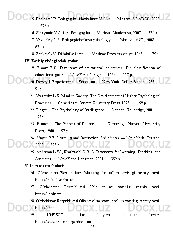 15. Podlasiy I.P. Pedagogika: Noviy kurs: V 2 kn. — Moskva: VLADOS, 2003.
— 576 s.
16. Slastyonin V.A. i dr. Pedagogika. — Moskva: Akademiya, 2007. — 576 s.
17. Vigotskiy L.S. Pedagogicheskaya psixologiya. — Moskva:  AST, 2008. —
671 s.
18. Zankov L.V. Didaktika i jizn’. — Moskva: Prosveshheniye, 1968. — 175 s.
IV. Xorijiy tilidagi adabiyotlar:
19.   Bloom   B.S.   Taxonomy   of   educational   objectives:   The   classification   of
educational goals. — New York: Longman, 1956. — 207 p.
20. Dewey J. Experience and Education. — New York: Collier Books, 1938. —
91 p.
21. Vygotsky L.S. Mind in Society: The Development of Higher Psychological
Processes. — Cambridge: Harvard University Press, 1978. — 159 p.
22. Piaget J. The Psychology of Intelligence. — London: Routledge, 2001. —
198 p.
23.   Bruner   J.   The   Process   of   Education.   —   Cambridge:   Harvard   University
Press, 1960. — 97 p.
24. Mayer  R.E. Learning and  Instruction. 3rd edition. — New York:  Pearson,
2020. — 528 p.
25. Anderson L.W., Krathwohl D.R. A Taxonomy for Learning, Teaching, and
Assessing. — New York: Longman, 2001. — 352 p.
V. Internet manbalari:
26.   O‘zbekiston   Respublikasi   Maktabgacha   ta’lim   vazirligi   rasmiy   sayti:
https://maktabgacha.uz
27.   O‘zbekiston   Respublikasi   Xalq   ta’limi   vazirligi   rasmiy   sayti:
https://uzedu.uz
28. O‘zbekiston Respublikasi Oliy va o‘rta maxsus ta’lim vazirligi rasmiy sayti:
https://edu.uz
29.   UNESCO   ta’lim   bo‘yicha   hujjatlar   bazasi:
https://www.unesco.org/education
38 