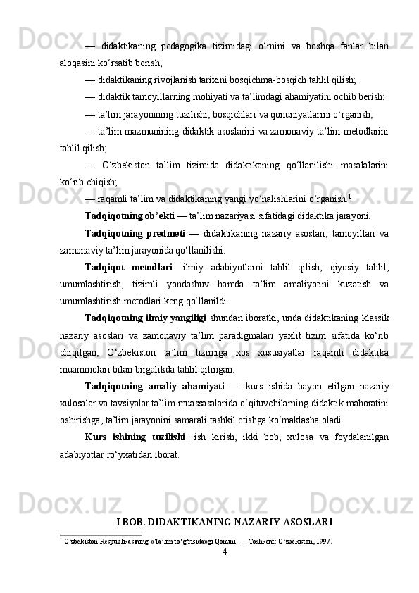 —   didaktikaning   pedagogika   tizimidagi   o‘rnini   va   boshqa   fanlar   bilan
aloqasini ko‘rsatib berish;
— didaktikaning rivojlanish tarixini bosqichma-bosqich tahlil qilish;
— didaktik tamoyillarning mohiyati va ta’limdagi ahamiyatini ochib berish;
— ta’lim jarayonining tuzilishi, bosqichlari va qonuniyatlarini o‘rganish;
— ta’lim mazmunining didaktik asoslarini va zamonaviy ta’lim metodlarini
tahlil qilish;
—   O‘zbekiston   ta’lim   tizimida   didaktikaning   qo‘llanilishi   masalalarini
ko‘rib chiqish;
— raqamli ta’lim va didaktikaning yangi yo‘nalishlarini o‘rganish. 1
Tadqiqotning ob’ekti  — ta’lim nazariyasi sifatidagi didaktika jarayoni.
Tadqiqotning   predmeti   —   didaktikaning   nazariy   asoslari,   tamoyillari   va
zamonaviy ta’lim jarayonida qo‘llanilishi.
Tadqiqot   metodlari :   ilmiy   adabiyotlarni   tahlil   qilish,   qiyosiy   tahlil,
umumlashtirish,   tizimli   yondashuv   hamda   ta’lim   amaliyotini   kuzatish   va
umumlashtirish metodlari keng qo‘llanildi.
Tadqiqotning ilmiy yangiligi   shundan iboratki, unda didaktikaning klassik
nazariy   asoslari   va   zamonaviy   ta’lim   paradigmalari   yaxlit   tizim   sifatida   ko‘rib
chiqilgan,   O‘zbekiston   ta’lim   tizimiga   xos   xususiyatlar   raqamli   didaktika
muammolari bilan birgalikda tahlil qilingan.
Tadqiqotning   amaliy   ahamiyati   —   kurs   ishida   bayon   etilgan   nazariy
xulosalar va tavsiyalar ta’lim muassasalarida o‘qituvchilarning didaktik mahoratini
oshirishga, ta’lim jarayonini samarali tashkil etishga ko‘maklasha oladi.
Kurs   ishining   tuzilishi :   ish   kirish,   ikki   bob,   xulosa   va   foydalanilgan
adabiyotlar ro‘yxatidan iborat.
I BOB. DIDAKTIKANING NAZARIY ASOSLARI
1
 O‘zbekiston Respublikasining «Ta’lim to‘g‘risida»gi Qonuni. — Toshkent: O‘zbekiston, 1997.
4 