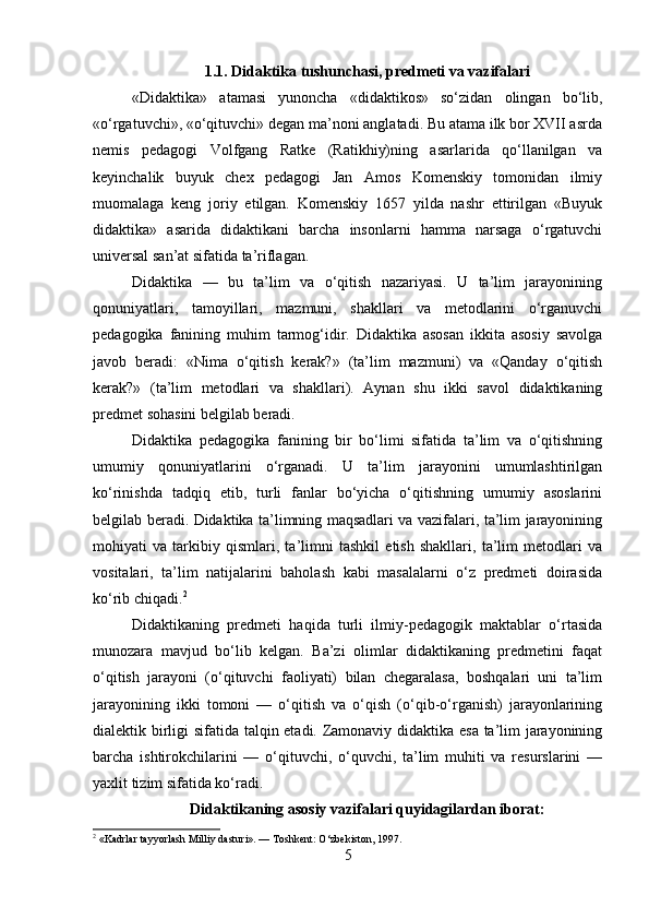 1.1. Didaktika tushunchasi, predmeti va vazifalari
«Didaktika»   atamasi   yunoncha   «didaktikos»   so‘zidan   olingan   bo‘lib,
«o‘rgatuvchi», «o‘qituvchi» degan ma’noni anglatadi. Bu atama ilk bor XVII asrda
nemis   pedagogi   Volfgang   Ratke   (Ratikhiy)ning   asarlarida   qo‘llanilgan   va
keyinchalik   buyuk   chex   pedagogi   Jan   Amos   Komenskiy   tomonidan   ilmiy
muomalaga   keng   joriy   etilgan.   Komenskiy   1657   yilda   nashr   ettirilgan   «Buyuk
didaktika»   asarida   didaktikani   barcha   insonlarni   hamma   narsaga   o‘rgatuvchi
universal san’at sifatida ta’riflagan.
Didaktika   —   bu   ta’lim   va   o‘qitish   nazariyasi.   U   ta’lim   jarayonining
qonuniyatlari,   tamoyillari,   mazmuni,   shakllari   va   metodlarini   o‘rganuvchi
pedagogika   fanining   muhim   tarmog‘idir.   Didaktika   asosan   ikkita   asosiy   savolga
javob   beradi:   «Nima   o‘qitish   kerak?»   (ta’lim   mazmuni)   va   «Qanday   o‘qitish
kerak?»   (ta’lim   metodlari   va   shakllari).   Aynan   shu   ikki   savol   didaktikaning
predmet sohasini belgilab beradi.
Didaktika   pedagogika   fanining   bir   bo‘limi   sifatida   ta’lim   va   o‘qitishning
umumiy   qonuniyatlarini   o‘rganadi.   U   ta’lim   jarayonini   umumlashtirilgan
ko‘rinishda   tadqiq   etib,   turli   fanlar   bo‘yicha   o‘qitishning   umumiy   asoslarini
belgilab beradi. Didaktika ta’limning maqsadlari va vazifalari, ta’lim jarayonining
mohiyati   va   tarkibiy   qismlari,   ta’limni   tashkil   etish   shakllari,   ta’lim   metodlari   va
vositalari,   ta’lim   natijalarini   baholash   kabi   masalalarni   o‘z   predmeti   doirasida
ko‘rib chiqadi. 2
Didaktikaning   predmeti   haqida   turli   ilmiy-pedagogik   maktablar   o‘rtasida
munozara   mavjud   bo‘lib   kelgan.   Ba’zi   olimlar   didaktikaning   predmetini   faqat
o‘qitish   jarayoni   (o‘qituvchi   faoliyati)   bilan   chegaralasa,   boshqalari   uni   ta’lim
jarayonining   ikki   tomoni   —   o‘qitish   va   o‘qish   (o‘qib-o‘rganish)   jarayonlarining
dialektik birligi sifatida talqin etadi. Zamonaviy didaktika esa ta’lim jarayonining
barcha   ishtirokchilarini   —   o‘qituvchi,   o‘quvchi,   ta’lim   muhiti   va   resurslarini   —
yaxlit tizim sifatida ko‘radi.
Didaktikaning asosiy vazifalari quyidagilardan iborat:
2
 «Kadrlar tayyorlash Milliy dasturi». — Toshkent: O‘zbekiston, 1997.
5 
