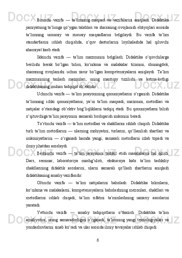 Birinchi   vazifa   —   ta’limning   maqsad   va   vazifalarini   aniqlash.   Didaktika
jamiyatning ta’limga qo‘ygan talablari va shaxsning rivojlanish ehtiyojlari asosida
ta’limning   umumiy   va   xususiy   maqsadlarini   belgilaydi.   Bu   vazifa   ta’lim
standartlarini   ishlab   chiqishda,   o‘quv   dasturlarini   loyihalashda   hal   qiluvchi
ahamiyat kasb etadi.
Ikkinchi   vazifa   —   ta’lim   mazmunini   belgilash.   Didaktika   o‘quvchilarga
berilishi   kerak   bo‘lgan   bilim,   ko‘nikma   va   malakalar   tizimini,   shuningdek,
shaxsning   rivojlanishi   uchun   zarur   bo‘lgan   kompetensiyalarni   aniqlaydi.   Ta’lim
mazmunining   tanlash   mezonlari,   uning   mantiqiy   tuzilishi   va   ketma-ketligi
didaktikaning muhim tadqiqot ob’ektidir.
Uchinchi vazifa — ta’lim jarayonining qonuniyatlarini o‘rganish. Didaktika
ta’limning   ichki   qonuniyatlarini,   ya’ni   ta’lim   maqsadi,   mazmuni,   metodlari   va
natijalar  o‘rtasidagi  ob’ektiv bog‘liqliklarni   tadqiq etadi.  Bu  qonuniyatlarni   bilish
o‘qituvchiga ta’lim jarayonini samarali boshqarish imkonini beradi.
To‘rtinchi vazifa — ta’lim metodlari va shakllarini ishlab chiqish. Didaktika
turli   ta’lim   metodlarini   —   ularning   mohiyatini,   turlarini,   qo‘llanilish   shartlari   va
imkoniyatlarini   —   o‘rganadi   hamda   yangi,   samarali   metodlarni   izlab   topadi   va
ilmiy jihatdan asoslaydi.
Beshinchi   vazifa   —   ta’lim   jarayonini   tashkil   etish   masalalarini   hal   qilish.
Dars,   seminar,   laboratoriya   mashg‘uloti,   ekskursiya   kabi   ta’lim   tashkiliy
shakllarining   didaktik   asoslarini,   ularni   samarali   qo‘llash   shartlarini   aniqlash
didaktikaning amaliy vazifasidir.
Oltinchi   vazifa   —   ta’lim   natijalarini   baholash.   Didaktika   bilimlarni,
ko‘nikma va malakalarni, kompetensiyalarni baholashning mezonlari, shakllari va
metodlarini   ishlab   chiqadi,   ta’lim   sifatini   ta’minlashning   nazariy   asoslarini
yaratadi.
Yettinchi   vazifa   —   amaliy   tadqiqotlarni   o‘tkazish.   Didaktika   ta’lim
amaliyotini,   uning   samaradorligini   o‘rganadi,   ta’limning   yangi   texnologiyalari   va
yondashuvlarini sinab ko‘radi va ular asosida ilmiy tavsiyalar ishlab chiqadi.
6 