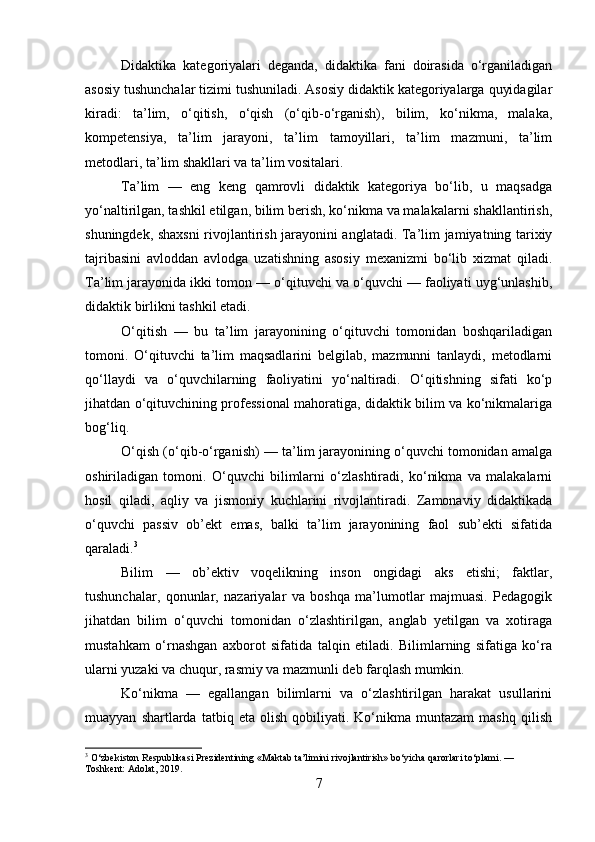 Didaktika   kategoriyalari   deganda,   didaktika   fani   doirasida   o‘rganiladigan
asosiy tushunchalar tizimi tushuniladi. Asosiy didaktik kategoriyalarga quyidagilar
kiradi:   ta’lim,   o‘qitish,   o‘qish   (o‘qib-o‘rganish),   bilim,   ko‘nikma,   malaka,
kompetensiya,   ta’lim   jarayoni,   ta’lim   tamoyillari,   ta’lim   mazmuni,   ta’lim
metodlari, ta’lim shakllari va ta’lim vositalari.
Ta’lim   —   eng   keng   qamrovli   didaktik   kategoriya   bo‘lib,   u   maqsadga
yo‘naltirilgan, tashkil etilgan, bilim berish, ko‘nikma va malakalarni shakllantirish,
shuningdek, shaxsni  rivojlantirish jarayonini anglatadi. Ta’lim jamiyatning tarixiy
tajribasini   avloddan   avlodga   uzatishning   asosiy   mexanizmi   bo‘lib   xizmat   qiladi.
Ta’lim jarayonida ikki tomon — o‘qituvchi va o‘quvchi — faoliyati uyg‘unlashib,
didaktik birlikni tashkil etadi.
O‘qitish   —   bu   ta’lim   jarayonining   o‘qituvchi   tomonidan   boshqariladigan
tomoni.   O‘qituvchi   ta’lim   maqsadlarini   belgilab,   mazmunni   tanlaydi,   metodlarni
qo‘llaydi   va   o‘quvchilarning   faoliyatini   yo‘naltiradi.   O‘qitishning   sifati   ko‘p
jihatdan o‘qituvchining professional mahoratiga, didaktik bilim va ko‘nikmalariga
bog‘liq.
O‘qish (o‘qib-o‘rganish) — ta’lim jarayonining o‘quvchi tomonidan amalga
oshiriladigan   tomoni.   O‘quvchi   bilimlarni   o‘zlashtiradi,   ko‘nikma   va   malakalarni
hosil   qiladi,   aqliy   va   jismoniy   kuchlarini   rivojlantiradi.   Zamonaviy   didaktikada
o‘quvchi   passiv   ob’ekt   emas,   balki   ta’lim   jarayonining   faol   sub’ekti   sifatida
qaraladi. 3
Bilim   —   ob’ektiv   voqelikning   inson   ongidagi   aks   etishi;   faktlar,
tushunchalar,   qonunlar,   nazariyalar   va   boshqa   ma’lumotlar   majmuasi.   Pedagogik
jihatdan   bilim   o‘quvchi   tomonidan   o‘zlashtirilgan,   anglab   yetilgan   va   xotiraga
mustahkam   o‘rnashgan   axborot   sifatida   talqin   etiladi.   Bilimlarning   sifatiga   ko‘ra
ularni yuzaki va chuqur, rasmiy va mazmunli deb farqlash mumkin.
Ko‘nikma   —   egallangan   bilimlarni   va   o‘zlashtirilgan   harakat   usullarini
muayyan   shartlarda   tatbiq  eta   olish   qobiliyati.  Ko‘nikma  muntazam   mashq   qilish
3
 O‘zbekiston Respublikasi Prezidentining «Maktab ta’limini rivojlantirish» bo‘yicha qarorlari to‘plami. — 
Toshkent: Adolat, 2019.
7 