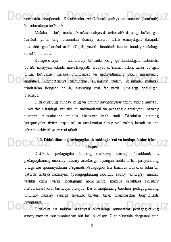 natijasida   rivojlanadi.   Ko‘nikmalar   intellektual   (aqliy)   va   amaliy   (harakatli)
ko‘nikmalarga bo‘linadi.
Malaka   —   ko‘p   marta   takrorlash   natijasida   avtomatik   darajaga   ko‘tarilgan
harakat,   ya’ni   ong   tomonidan   doimiy   nazorat   talab   etmaydigan   darajada
o‘zlashtirilgan   harakat   usuli.   O‘qish,   yozish,   hisoblash   kabilar   bunday   malakaga
misol bo‘la oladi.
Kompetensiya   —   zamonaviy   ta’limda   keng   qo‘llaniladigan   tushuncha
bo‘lib,   muayyan   sohada   muvaffaqiyatli   faoliyat   ko‘rsatish   uchun   zarur   bo‘lgan
bilim,   ko‘nikma,   malaka,   munosabat   va   qadriyatlarning   yaxlit   majmuasini
anglatadi.   Kompetensiya   tushunchasi   an’anaviy   «bilim,   ko‘nikma,   malaka»
triadasidan   kengroq   bo‘lib,   shaxsning   real   faoliyatda   nimalarga   qodirligini
o‘lchaydi.
Didaktikaning   bunday   keng   va   chuqur   kategoriyalar   tizimi   uning   mustaqil
ilmiy   fan   sifatidagi   statusini   mustahkamlaydi   va   pedagogik   amaliyotni   nazariy
jihatdan   ta’minlashda   muhim   ahamiyat   kasb   etadi.   Didaktika   o‘zining
kategoriyalar   tizimi   orqali   ta’lim   amaliyotiga   ilmiy   yo‘l-yo‘riq   beradi   va   uni
takomillashtirishga xizmat qiladi.
1.2. Didaktikaning pedagogika tizimidagi o‘rni va boshqa fanlar bilan
aloqasi
Didaktika   pedagogika   fanining   markaziy   tarmog‘i   hisoblanib,   u
pedagogikaning   umumiy   nazariy   asoslariga   tayangan   holda   ta’lim   jarayonining
o‘ziga xos qonuniyatlarini o‘rganadi. Pedagogika fani tizimida didaktika bilan bir
qatorda   tarbiya   nazariyasi   (pedagogikaning   ikkinchi   asosiy   tarmog‘i),   maktab
tashkil   etish   (ya’ni,   pedagogik   menejment),   maxsus   didaktika   (xususiy
metodikalar)   kabi   tarmoqlar   mavjud.   Bu   tarmoqlarning   barchasi   pedagogikaning
umumiy   nazariy   asosiga   tayanib,   bir-biri   bilan   chambarchas   bog‘liqlikda
rivojlanadi.
Didaktika   va   tarbiya   nazariyasi   o‘rtasidagi   munosabat   pedagogikaning
asosiy   nazariy   muammolaridan   biri   bo‘lib   kelgan.   Ular   o‘rtasida   chegarani   aniq
8 