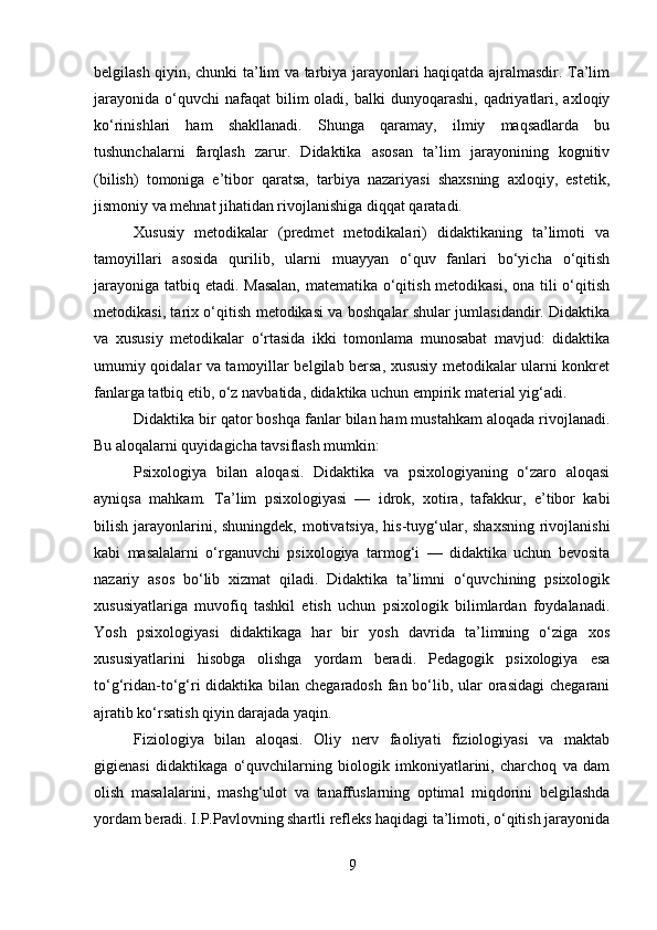 belgilash qiyin, chunki ta’lim va tarbiya jarayonlari haqiqatda ajralmasdir. Ta’lim
jarayonida  o‘quvchi  nafaqat   bilim  oladi,  balki  dunyoqarashi,  qadriyatlari,  axloqiy
ko‘rinishlari   ham   shakllanadi.   Shunga   qaramay,   ilmiy   maqsadlarda   bu
tushunchalarni   farqlash   zarur.   Didaktika   asosan   ta’lim   jarayonining   kognitiv
(bilish)   tomoniga   e’tibor   qaratsa,   tarbiya   nazariyasi   shaxsning   axloqiy,   estetik,
jismoniy va mehnat jihatidan rivojlanishiga diqqat qaratadi.
Xususiy   metodikalar   (predmet   metodikalari)   didaktikaning   ta’limoti   va
tamoyillari   asosida   qurilib,   ularni   muayyan   o‘quv   fanlari   bo‘yicha   o‘qitish
jarayoniga tatbiq etadi. Masalan,  matematika o‘qitish metodikasi, ona tili o‘qitish
metodikasi, tarix o‘qitish metodikasi va boshqalar shular jumlasidandir. Didaktika
va   xususiy   metodikalar   o‘rtasida   ikki   tomonlama   munosabat   mavjud:   didaktika
umumiy qoidalar va tamoyillar belgilab bersa, xususiy metodikalar ularni konkret
fanlarga tatbiq etib, o‘z navbatida, didaktika uchun empirik material yig‘adi.
Didaktika bir qator boshqa fanlar bilan ham mustahkam aloqada rivojlanadi.
Bu aloqalarni quyidagicha tavsiflash mumkin:
Psixologiya   bilan   aloqasi.   Didaktika   va   psixologiyaning   o‘zaro   aloqasi
ayniqsa   mahkam.   Ta’lim   psixologiyasi   —   idrok,   xotira,   tafakkur,   e’tibor   kabi
bilish jarayonlarini, shuningdek, motivatsiya, his-tuyg‘ular, shaxsning  rivojlanishi
kabi   masalalarni   o‘rganuvchi   psixologiya   tarmog‘i   —   didaktika   uchun   bevosita
nazariy   asos   bo‘lib   xizmat   qiladi.   Didaktika   ta’limni   o‘quvchining   psixologik
xususiyatlariga   muvofiq   tashkil   etish   uchun   psixologik   bilimlardan   foydalanadi.
Yosh   psixologiyasi   didaktikaga   har   bir   yosh   davrida   ta’limning   o‘ziga   xos
xususiyatlarini   hisobga   olishga   yordam   beradi.   Pedagogik   psixologiya   esa
to‘g‘ridan-to‘g‘ri didaktika bilan chegaradosh  fan bo‘lib, ular  orasidagi  chegarani
ajratib ko‘rsatish qiyin darajada yaqin.
Fiziologiya   bilan   aloqasi.   Oliy   nerv   faoliyati   fiziologiyasi   va   maktab
gigienasi   didaktikaga   o‘quvchilarning   biologik   imkoniyatlarini,   charchoq   va   dam
olish   masalalarini,   mashg‘ulot   va   tanaffuslarning   optimal   miqdorini   belgilashda
yordam beradi. I.P.Pavlovning shartli refleks haqidagi ta’limoti, o‘qitish jarayonida
9 