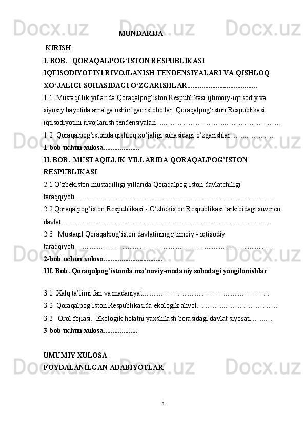                                           MUNDARIJA
 KIRISH
I. BOB.    QORAQALPOG‘ISTON RESPUBLIKASI
IQTISODIYOTINI RIVOJLANISH TENDENSIYALARI VA QISHLOQ 
XO‘JALIGI SOHASIDAGI O‘ZGARISHLAR.......................................
1.1   Mustaqillik yillarida Qoraqalpog‘iston Respublikasi ijtimoiy-iqtisodiy va 
siyosiy   hayotida amalga oshirilgan islohotlar. Qoraqalpog‘iston Respublikasi
iqtisodiyotini rivojlanish tendensiyalari.....................................................................
1.2  Qoraqalpog‘istonda qishloq xo‘jaligi sohasidagi o‘zgarishlar.........................
1-bob uchun xulosa....................
II. BOB.   MUSTAQILLIK YILLARIDA QORAQALPOG’ISTON 
RESPUBLIKASI
2.1  O’zbekiston mustaqilligi yillarida Qoraqalpog’iston davlatchiligi 
taraqqiyoti………………………………………………………………………..
2.2 Qoraqalpog‘iston Respublikasi - O‘zbekiston Respublikasi tarkibidagi suveren 
davlat……………………………………………………………………………
2.3    M ustaqil Qoraqalpog’iston davlatining ijtimoiy   -   iqtisodiy 
taraqqiyoti…………………………………………………………………………
2-bob uchun xulosa.................................
III. Bob.  Qoraqalpog‘istonda ma’naviy-madaniy sohadagi yangilanishlar
3.1   Xalq ta’limi fan va madaniyat…………….………………………………..
3.2   Qoraqalpog‘iston Respublikasida ekologik ahvol.............................................
3.3   Orol fojiasi.  Ekologik holatni   yaxshilash borasidagi davlat siyosati............
3-bob uchun xulosa...................
UMUMIY XULOSA
FOYDALANILGAN ADABIYOTLAR
1 