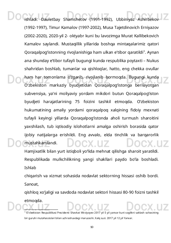 ishladi:   Dauletbay   Shamshetov   (1991-1992),   Ubbiniyaz   Ashirbekov
(1992-1997), Timur   Kamalov (1997-2002), Musa Tajetdinovich Erniyazov
(2002-2020), 2020-yil 2-   oktyabr kuni bu lavozimga Murat Kallibekovich
Kamalov   saylandi.   Mustaqillik   yillarida   boshqa   mintaqalarimiz   qatori
Qoraqalpog‘istonning   rivojlanishiga ham ulkan e’tibor qaratildi 3
. Aynan
ana shunday e’tibor tufayli   bugungi kunda respublika poytaxti – Nukus
shahridan   boshlab,   tumanlar   va   qishloqlar,   hatto,   eng   chekka   ovullar
ham   har   tomonlama   o‘zgarib,   rivojlanib   bormoqda.   Bugungi   kunda
O‘zbekiston   markaziy   byudjetidan   Qoraqalpog‘istonga   berilayotgan
subvensiya,   ya’ni   moliyaviy   yordam   mikdori   butun   Qoraqalpog‘iston
byudjeti   harajatlarining   75   foizini   tashkil   etmoqda.   O‘zbekiston
hukumatining   amaliy   yordami   qoraqalpoq   xalqining   fidoiy   mexnati
tufayli   keyingi   yillarda   Qoraqalpog‘istonda   aholi   turmush   sharoitini
yaxshilash,   tub   iqtisodiy   islohotlarni   amalga   oshirish   borasida   qator
ijobiy   natijalarga   erishildi.   Eng   avvalo,   elda   tinchlik   va   barqarorlik
mustahkamlandi.
Hamjixatlik bilan yurt istiqboli yo‘lida mehnat qilishga sharoit yaratildi.
Respublikada   mulkchilikning   yangi   shakllari   paydo   bo’la   boshladi.
Ishlab
chiqarish   va   xizmat   sohasida   nodavlat   sektorning   hissasi   oshib   bordi.
Sanoat,
qishloq xo‘jaligi va savdoda nodavlat sektori hissasi 80-90 foizni tashkil
etmoqda.
3
  O'zbekiston Respublikasi Prezidenti Shavkat Mirziyoyev 2017 yil 5 yil yanvar kuni soglikni saklash sohasining
bir guruhi mutahassislari bilan uchrashuvdagi maruzashi. Xalq suzi. 2017 yil 12 yil Yanvar. 
10 