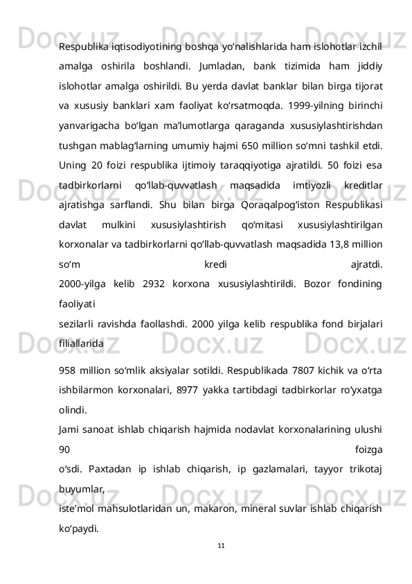 Respublika iqtisodiyotining boshqa yo‘nalishlarida ham islohotlar izchil
amalga   oshirila   boshlandi.   Jumladan,   bank   tizimida   ham   jiddiy
islohotlar   amalga   oshirildi.   Bu   yerda   davlat   banklar   bilan   birga   tijorat
va   xususiy   banklari   xam   faoliyat   ko‘rsatmoqda.   1999-yilning   birinchi
yanvarigacha   bo‘lgan   ma’lumotlarga   qaraganda   xususiylashtirishdan
tushgan  mablag‘larning  umumiy  hajmi  650 million  so‘mni   tashkil etdi.
Uning   20   foizi   respublika   ijtimoiy   taraqqiyotiga   ajratildi.   50   foizi   esa
tadbirkorlarni   qo‘llab-quvvatlash   maqsadida   imtiyozli   kreditlar
ajratishga   sarflandi.   Shu   bilan   birga   Qoraqalpog‘iston   Respublikasi
davlat   mulkini   xususiylashtirish   qo‘mitasi   xususiylashtirilgan
korxonalar va tadbirkorlarni qo‘llab-quvvatlash   maqsadida 13,8 million
so‘m   kredi   ajratdi.
2000-yilga   kelib   2932   korxona   xususiylashtirildi.   Bozor   fondining
faoliyati
sezilarli   ravishda   faollashdi.   2000   yilga   kelib   respublika   fond   birjalari
filiallarida
958   million   so‘mlik   aksiyalar   sotildi.   Respublikada   7807   kichik   va   o‘rta
ishbilarmon   korxonalari,   8977   yakka   tartibdagi   tadbirkorlar   ro‘yxatga
olindi.
Jami   sanoat   ishlab   chiqarish   hajmida   nodavlat   korxonalarining   ulushi
90   foizga
o‘sdi.   Paxtadan   ip   ishlab   chiqarish,   ip   gazlamalari,   tayyor   trikotaj
buyumlar,
iste’mol mahsulotlaridan   un,  makaron,  mineral  suvlar ishlab  chiqarish
ko‘paydi.
11 