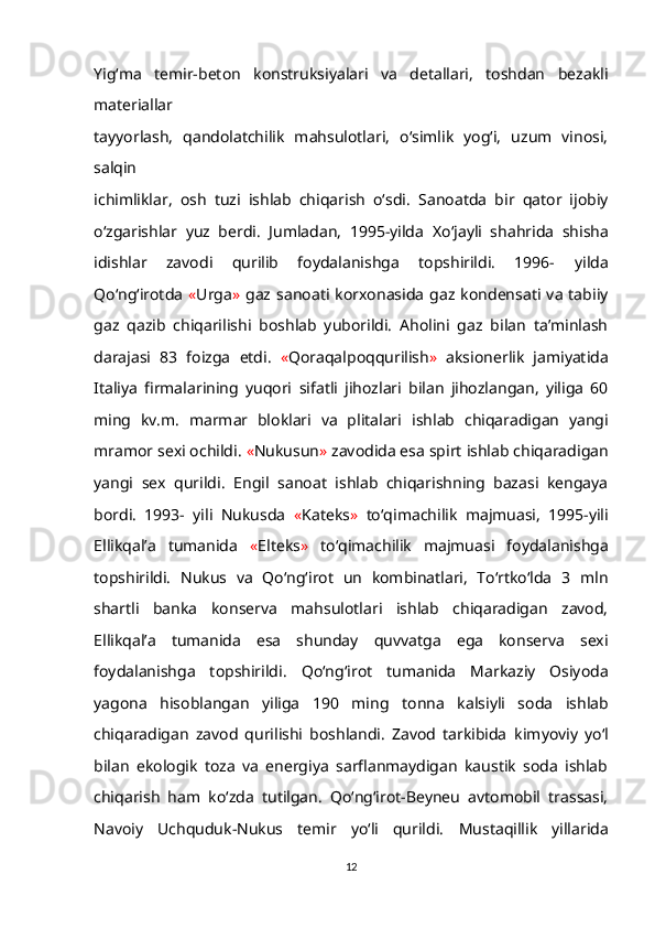 Yig‘ma   temir-beton   konstruksiyalari   va   detallari,   toshdan   bezakli
materiallar
tayyorlash,   qandolatchilik   mahsulotlari,   o‘simlik   yog‘i,   uzum   vinosi,
salqin
ichimliklar,   osh   tuzi   ishlab   chiqarish   o‘sdi.   Sanoatda   bir   qator   ijobiy
o‘zgarishlar   yuz   berdi.   Jumladan,   1995-yilda   Xo‘jayli   shahrida   shisha
idishlar   zavodi   qurilib   foydalanishga   topshirildi.   1996-   yilda
Qo‘ng‘irotda   « Urga »   gaz   sanoati   korxonasida   gaz   kondensati   va   tabiiy
gaz   qazib   chiqarilishi   boshlab   yuborildi.   Aholini   gaz   bilan   ta’minlash
darajasi   83   foizga   etdi.   « Qoraqalpoqqurilish »   aksionerlik   jamiyatida
Italiya   firmalarining   yuqori   sifatli   jihozlari   bilan   jihozlangan,   yiliga   60
ming   kv.m.   marmar   bloklari   va   plitalari   ishlab   chiqaradigan   yangi
mramor sexi ochildi.  « Nukusun »  zavodida esa spirt   ishlab chiqaradigan
yangi   sex   qurildi.   Engil   sanoat   ishlab   chiqarishning   bazasi   kengaya
bordi.   1993-   yili   Nukusda   « Kateks »   to‘qimachilik   majmuasi,   1995-yili
Ellikqal’a   tumanida   « Elteks »   to‘qimachilik   majmuasi   foydalanishga
topshirildi.   Nukus   va   Qo‘ng‘irot   un   kombinatlari,   To‘rtko‘lda   3   mln
shartli   banka   konserva   mahsulotlari   ishlab   chiqaradigan   zavod,
Ellikqal’a   tumanida   esa   shunday   quvvatga   ega   konserva   sexi
foydalanishga   topshirildi.   Qo‘ng‘irot   tumanida   Markaziy   Osiyoda
yagona   hisoblangan   yiliga   190   ming   tonna   kalsiyli   soda   ishlab
chiqaradigan   zavod   qurilishi   boshlandi.   Zavod   tarkibida   kimyoviy   yo‘l
bilan   ekologik   toza   va   energiya   sarflanmaydigan   kaustik   soda   ishlab
chiqarish   ham   ko‘zda   tutilgan.   Qo‘ng‘irot-Beyneu   avtomobil   trassasi,
Navoiy   Uchquduk-Nukus   temir   yo‘li   qurildi.   Mustaqillik   yillarida
12 