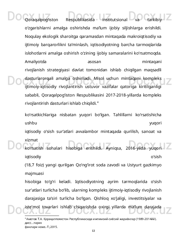 Qoraqalpog‘iston   Respublikasida   institutsional   va   tarkibiy
o‘zgarishlarni   amalga   oshirishda   ma’lum   ijobiy   siljishlarga   erishildi.
Noqulay ekologik sharoitga qaramasdan mintaqada makroiqtisodiy va
ijtimoiy   barqarorlikni   ta’minlash,   iqtisodiyotning   barcha   tarmoqlarida
islohotlarni  amalga   oshirish   o‘zining  ijobiy  samaralarini  ko‘rsatmoqda.
Amaliyotda   asosan   mintaqani
rivojlanish   strategiyasi   davlat   tomonidan   ishlab   chiqilgan   maqsadli
dasturlarorqali   amalga   oshiriladi.   Misol   uchun   mintaqani   kompleks
ijtimoiy-iqtisodiy   rivojlantirish   ustuvor   vazifalar   qatoriga   kiritilganligi
sababli,   Qoraqalpog‘iston   Respublikasini   2017-2018-yillarda   kompleks
rivojlantirish dasturlari ishlab chiqildi. 4
ko‘rsatkichlariga   nisbatan   yuqori   bo‘lgan.   Tahlillarni   ko‘rsatishicha
ushbu   yuqori
iqtisodiy   o‘sish   sur’atlari   avvalambor   mintaqada   qurilish,   sanoat   va
xizmat
ko‘rsatish   sohalari   hisobiga   erishildi.   Ayniqsa,   2016-yilda   yuqori
iqtisodiy   o‘sish
(18,7   foiz)   yangi   qurilgan   Qo‘ng‘irot   soda   zavodi   va   Ustyurt   gazkimyo
majmuasi
hisobiga   to‘g‘ri   keladi.   Iqtisodiyotning   ayrim   tarmoqlarida   o‘sish
sur’atlari turlicha bo‘lib, ularning kompleks ijtimoiy-iqtisodiy rivojlanish
darajasiga   ta’siri   turlicha   bo‘lgan.   Qishloq   xo‘jaligi,   investitsiyalar   va
iste’mol   tovarlari   ishlab   chiqarishda   oxirgi   yillarda   ma’lum   darajada
4
  Аметов Т.А. Қорақалпоғистон Республикасида ижтимоий-сиёсий жараёнлар (1989-2014йй). 
дисс...тарих
фанлари номз.-Т.;2015.
13 