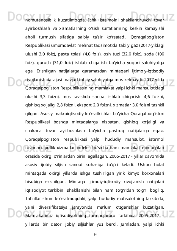 nomutanosiblik   kuzatilmoqda.   Ichki   iste’molni   shakllantiruvchi   tovar
ayirboshlash   va   xizmatlarning   o‘sish   sur’atlarining   keskin   kamayishi
aholi   turmush   sifatiga   salbiy   ta’sir   ko‘rsatadi.   Qoraqalpog‘iston
Respublikasi umumdavlat  mehnat taqsimotida tabiiy  gaz (2017-yildagi
ulushi   3,0   foiz),   paxta   tolasi   (4,0   foiz),   osh   tuzi   (32,0   foiz),   soda   (100
foiz),   guruch   (31,0   foiz)   ishlab   chiqarish   bo‘yicha   yuqori   salohiyatga
ega.   Erishilgan   natijalarga   qaramasdan   mintaqani   ijtimoiy-iqtisodiy
rivojlanish darajasi mavjud tabiiy salohiyatga mos kelmaydi. 2017-yilda
Qoraqalpog‘iston Respublikasining mamlakat yalpi ichki mahsulotidagi
ulushi   3,3   foizni,   mos   ravishda   sanoat   ishlab   chiqarishi   4,6   foizni,
qishloq xo‘jaligi 2,8 foizni, eksport 2,0 foizni, xizmatlar 3,0 foizni tashkil
qilgan.   Asosiy   makroiqtisodiy   ko‘rsatkichlar   bo‘yicha   Qoraqalpog‘iston
Respublikasi   boshqa   mintaqalarga   nisbatan,   qishloq   xo‘jaligi   va
chakana   tovar   ayirboshlash   bo‘yicha   pastroq   natijalarga   ega 40 .
Qoraqalpog‘iston   respublikasi   yalpi   hududiy   mahsulot,   iste’mol
tovarlari,   pullik   xizmatlar   indeksi   bo‘yicha   ham   mamlakat   mintaqalari
orasida oxirgi o‘rinlardan birini egallagan. 2005-2017 - yillar davomida
asosiy   ijobiy   siljish   sanoat   sohasiga   to‘g‘ri   keladi.   Ushbu   holat
mintaqada   oxirgi   yillarda   ishga   tushirilgan   yirik   kimyo   korxonalari
hisobiga   erishilgan.   Mintaqa   ijtimoiy-iqtisodiy   rivojlanish   natijalari
iqtisodiyot   tarkibini   shakllanishi   bilan   ham   to‘g‘ridan   to‘g‘ri   bog‘liq.
Tahlillar   shuni   ko‘rsatmoqdaki,   yalpi   hududiy   mahsulotning   tarkibida,
ya’ni   diversifikatsiya   jarayonida   ma’lum   o‘zgarishlar   kuzatilgan.
Mamlakatimiz   iqtisodiyotining   tarmoqlararo   tarkibida   2005-2017   –
yillarda   bir   qator   ijobiy   siljishlar   yuz   berdi.   Jumladan,   yalpi   ichki
14 