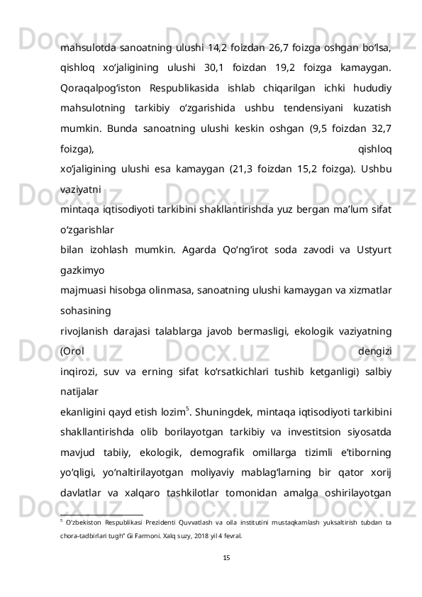 mahsulotda   sanoatning  ulushi  14,2  foizdan   26,7  foizga   oshgan   bo‘lsa,
qishloq   xo‘jaligining   ulushi   30,1   foizdan   19,2   foizga   kamaygan.
Qoraqalpog‘iston   Respublikasida   ishlab   chiqarilgan   ichki   hududiy
mahsulotning   tarkibiy   o‘zgarishida   ushbu   tendensiyani   kuzatish
mumkin.   Bunda   sanoatning   ulushi   keskin   oshgan   (9,5   foizdan   32,7
foizga),   qishloq
xo‘jaligining   ulushi   esa   kamaygan   (21,3   foizdan   15,2   foizga).   Ushbu
vaziyatni
mintaqa  iqtisodiyoti tarkibini  shakllantirishda  yuz bergan   ma’lum sifat
o‘zgarishlar
bilan   izohlash   mumkin.   Agarda   Qo‘ng‘irot   soda   zavodi   va   Ustyurt
gazkimyo
majmuasi hisobga olinmasa, sanoatning ulushi kamaygan va xizmatlar
sohasining
rivojlanish   darajasi   talablarga   javob   bermasligi,   ekologik   vaziyatning
(Orol   dengizi
inqirozi,   suv   va   erning   sifat   ko‘rsatkichlari   tushib   ketganligi)   salbiy
natijalar
ekanligini qayd etish lozim 5
. Shuningdek, mintaqa iqtisodiyoti tarkibini
shakllantirishda   olib   borilayotgan   tarkibiy   va   investitsion   siyosatda
mavjud   tabiiy,   ekologik,   demografik   omillarga   tizimli   e’tiborning
yo‘qligi,   yo‘naltirilayotgan   moliyaviy   mablag‘larning   bir   qator   xorij
davlatlar   va   xalqaro   tashkilotlar   tomonidan   amalga   oshirilayotgan
5
  O'zbekiston   Respublikasi   Prezidenti   Quvvatlash   va   oila   institutini   mustaqkamlash   yuksaltirish   tubdan   ta
chora-tadbirlari tugh” Gi Farmoni. Xalq suzy, 2018 yil 4 fevral. 
15 